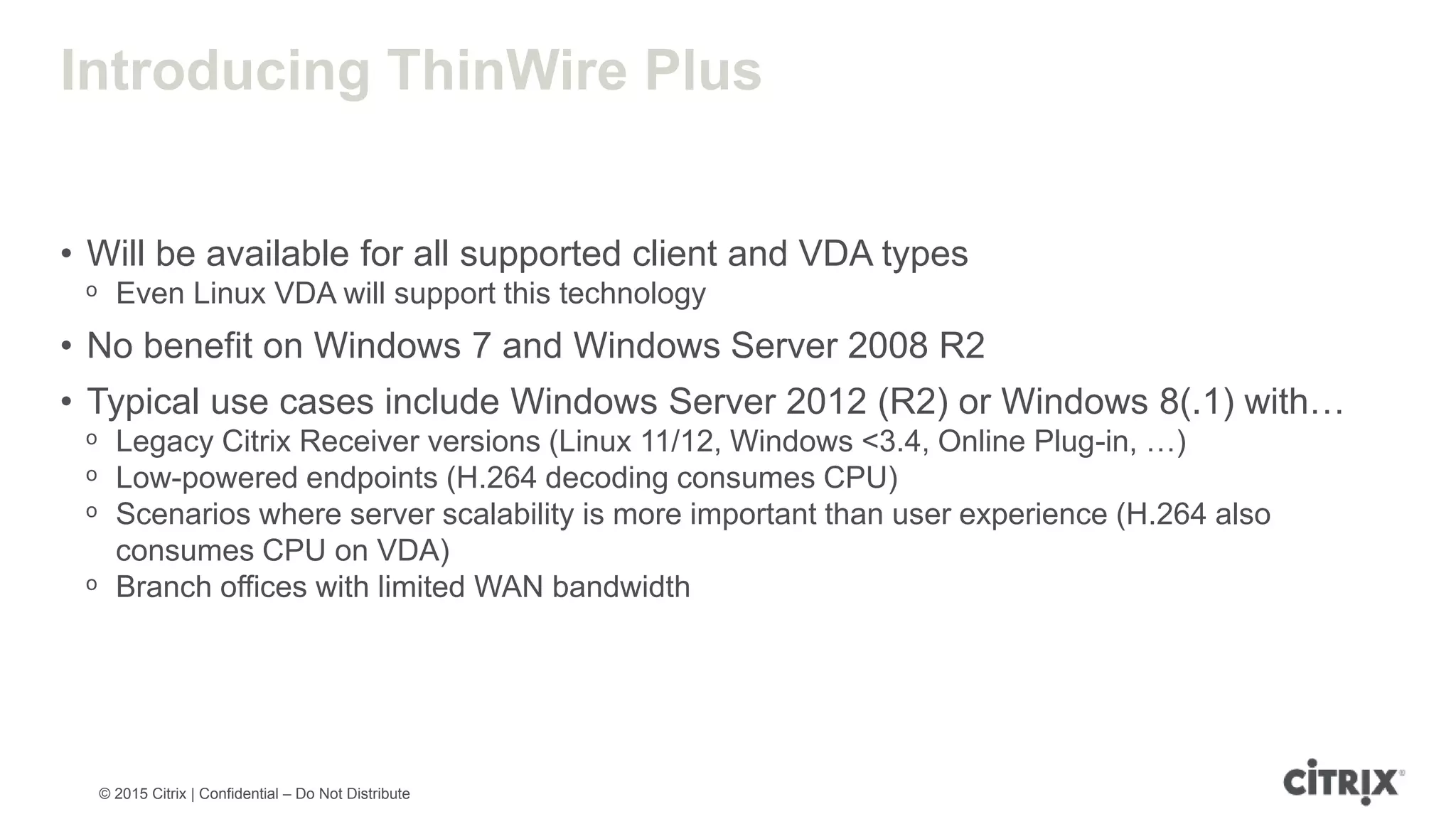 © 2015 Citrix | Confidential – Do Not Distribute Introducing ThinWire Plus • Will be available for all supported client and VDA types ᵒ Even Linux VDA will support this technology • No benefit on Windows 7 and Windows Server 2008 R2 • Typical use cases include Windows Server 2012 (R2) or Windows 8(.1) with… ᵒ Legacy Citrix Receiver versions (Linux 11/12, Windows <3.4, Online Plug-in, …) ᵒ Low-powered endpoints (H.264 decoding consumes CPU) ᵒ Scenarios where server scalability is more important than user experience (H.264 also consumes CPU on VDA) ᵒ Branch offices with limited WAN bandwidth 