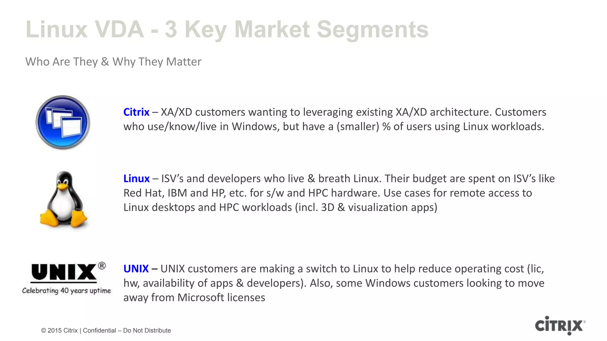 © 2015 Citrix | Confidential – Do Not Distribute Linux VDA - 3 Key Market Segments Who Are They & Why They Matter UNIX – UNIX customers are making a switch to Linux to help reduce operating cost (lic, hw, availability of apps & developers). Also, some Windows customers looking to move away from Microsoft licenses Linux – ISV’s and developers who live & breath Linux. Their budget are spent on ISV’s like Red Hat, IBM and HP, etc. for s/w and HPC hardware. Use cases for remote access to Linux desktops and HPC workloads (incl. 3D & visualization apps) Citrix – XA/XD customers wanting to leveraging existing XA/XD architecture. Customers who use/know/live in Windows, but have a (smaller) % of users using Linux workloads. 