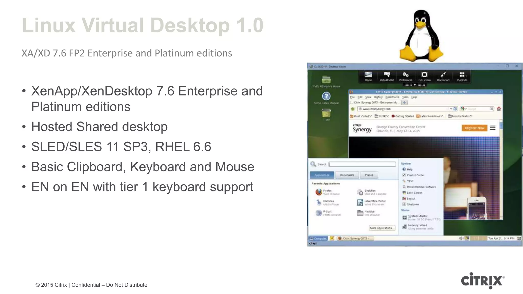 © 2015 Citrix | Confidential – Do Not Distribute Linux Virtual Desktop 1.0 XA/XD 7.6 FP2 Enterprise and Platinum editions • XenApp/XenDesktop 7.6 Enterprise and Platinum editions • Hosted Shared desktop • SLED/SLES 11 SP3, RHEL 6.6 • Basic Clipboard, Keyboard and Mouse • EN on EN with tier 1 keyboard support 