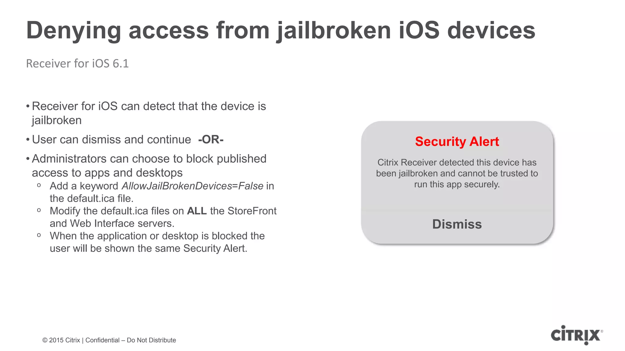 © 2015 Citrix | Confidential – Do Not Distribute Denying access from jailbroken iOS devices Receiver for iOS 6.1 • Receiver for iOS can detect that the device is jailbroken • User can dismiss and continue -OR- • Administrators can choose to block published access to apps and desktops ᵒ Add a keyword AllowJailBrokenDevices=False in the default.ica file. ᵒ Modify the default.ica files on ALL the StoreFront and Web Interface servers. ᵒ When the application or desktop is blocked the user will be shown the same Security Alert. Security Alert Citrix Receiver detected this device has been jailbroken and cannot be trusted to run this app securely. Dismiss 