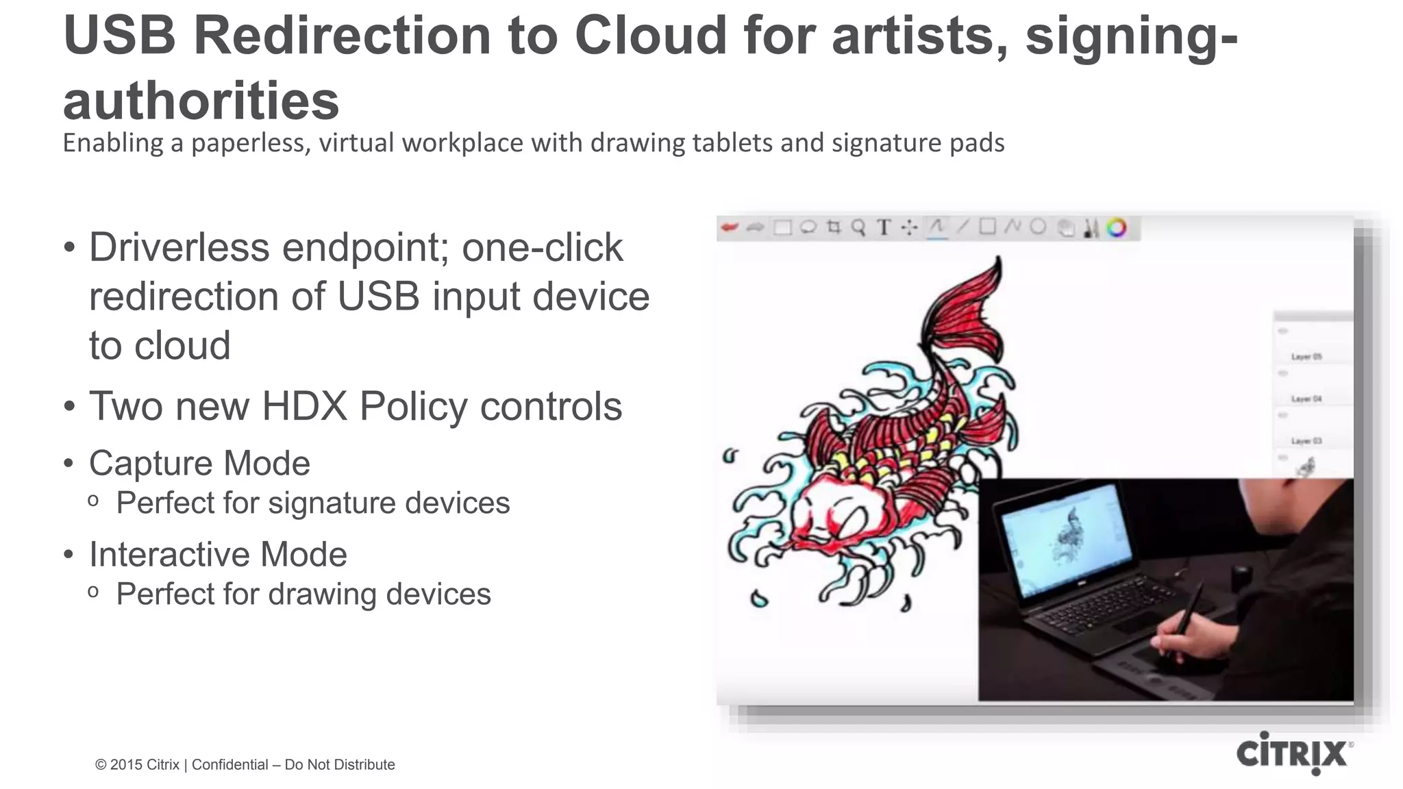 © 2015 Citrix | Confidential – Do Not Distribute Smooth drawing at high latency USB Redirection to Cloud for artists, signing- authorities Enabling a paperless, virtual workplace with drawing tablets and signature pads • Driverless endpoint; one-click redirection of USB input device to cloud • Two new HDX Policy controls • Capture Mode ᵒ Perfect for signature devices • Interactive Mode ᵒ Perfect for drawing devices 
