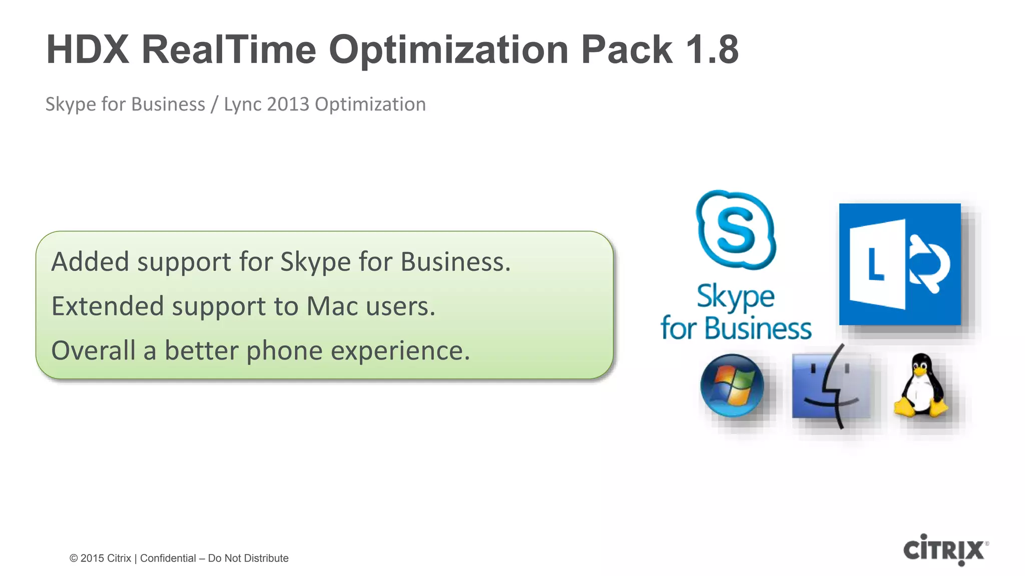 © 2015 Citrix | Confidential – Do Not Distribute HDX RealTime Optimization Pack 1.8 Skype for Business / Lync 2013 Optimization Added support for Skype for Business. Extended support to Mac users. Overall a better phone experience. 