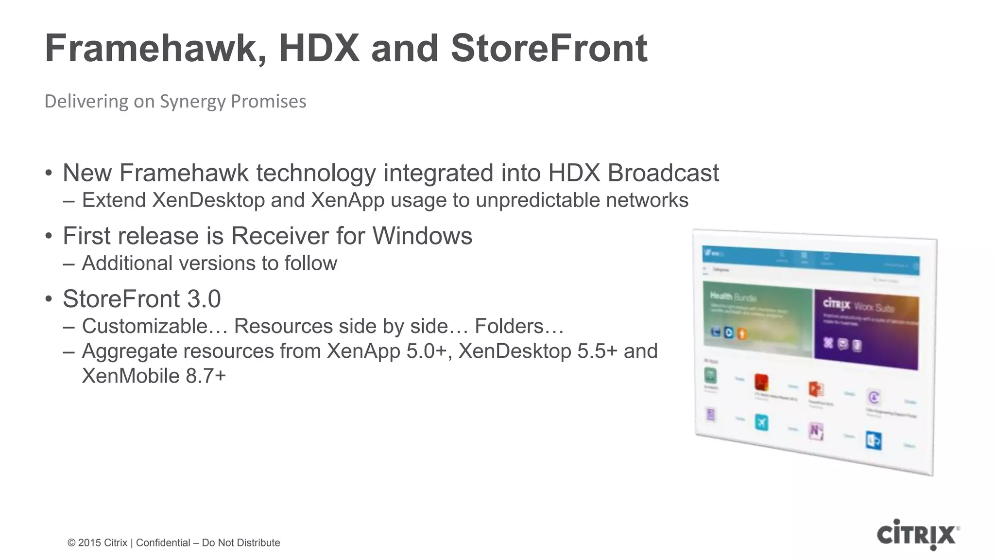 © 2015 Citrix | Confidential – Do Not Distribute Framehawk, HDX and StoreFront Delivering on Synergy Promises • New Framehawk technology integrated into HDX Broadcast – Extend XenDesktop and XenApp usage to unpredictable networks • First release is Receiver for Windows – Additional versions to follow • StoreFront 3.0 – Customizable… Resources side by side… Folders… – Aggregate resources from XenApp 5.0+, XenDesktop 5.5+ and XenMobile 8.7+ 