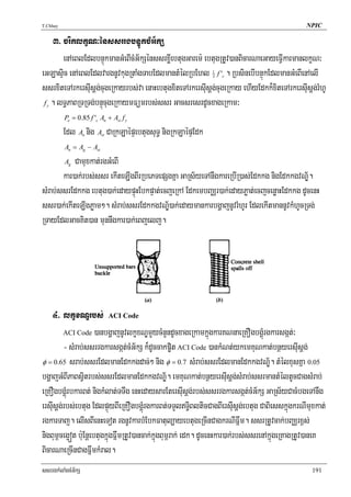 T.Chhay                                                                                         NPIC

    3> criklkçN³énssrrgbnÞúkcMG½kS
       enAeBlEdlbnÞúkmanGMeBIcMG½kSénssrxøIebtugGarem: ebtugRtUv)anBicarNaeGayeFVIkarmanlkçN³
eGLasÞic enAeBlEdlvargnUvkugRtaMgTabEdlmantMélRbEhl f ' . RbsinebIbnÞúkEdlmanGMeBIenAelI
                                                              1
                                                              3   c


ssrxiteTArkersIusþg;cugeRkayrbs;va enaHebtugxiteTArkersIusþg;cugeRkay ehIyEdkk¾xiteTArkersIusþg;rMhU
 f . lT§PaBRTRTg;bnÞúcugeRkaymFümrbs;ssr GacsresrdUcxageRkam³
  y


          Po = 0.85 f 'c An + Ast f y

          Edl A nig A CaRkLaépÞebtugsuT§ nigRkLaépÞEdk
                    n     st


          An = Ag − Ast

           Camuxkat;rgGMeBI
          Ag

       kar)ak;rbs;ssr ekIteLIgBIrRbePTepSgKña GaRs½yeTAnwgkareRbIR)as;Edkkg nigEdkkgvNÐ½.
sMrab;ssrEdkkg ebtug)ak;edaypÞúHEbkpÞat;ecjeRkA EdkembBaÄr)ak;edayPøat;ecjcenøaHEdkkg dUcenH
ssr)ak;ekIteLIgPøam². sMrab;ssrEdkkgvNÐ½)ak;edaymankarbgðajnUvrMhUr EdlekItmannUvkMhUcRTg;
RTayEdlGacKit)an munnwgkar)ak;eBjelj.




     4> lkçxNÐrbs; ACI Code
         ACI Code )anbgðajnUvlkçxNÐmYycMnYndUcxageRkamkñúgkarKNnaeRKOgbgÁúMrgkarsgát;³

         - sMrab;ssrrgkarsgát;cMG½kS k¾dUccakp©it ACI Code )ankMNt;ykemKuNkat;bnßyersIusþg;
φ = 0.65 srab;ssrEdlmanEdkkgdac;² nig φ = 0.7 sMrab;ssrEdlmanEdkkgvNÐ½. tMélxusKña 0.05
bgðajGMBIPaBsVitrbs;ssrEdlmanEdkkgvNÐ½. emKuNkat;bnßyersIusþg;sMrab;ssrmantMéltUcCagsMrab;
eRKOgbgÁúMrbkarBt; nigkMlat;TTwg enHedaysarEtersIusþg;rbs;ssrrgkarsgát;cMG½kS GaRs½yCacMbgeTAnwg
ersIusþg;rbs;ebtug EdlpÞúyBIeRKOgbgÁúMrgkarBt;TTYlT§iBlticCagBIersIusþg;ebtug CaBiesskñúgkrNImuxkat;
rgkarTaj. elIsBIenHeTot rgnUvkarbMEbkFatul,ayebtugeRcInCagkrNIFñwm. ssrRtUvcak;bBaÄrx<s;
nigBum<ceg¥ót b:uEnþebtugkñúgFñwmRtUv)ancak;kñúgBum<rak; edk. dUcenHkar)ak;rbs;ssrenAkñúgeRKagRtUv)aneK
BicarNaeRcInCagFñwmkMral.
ssrrgkMlaMgcMG½kS                                                                                 191
 
