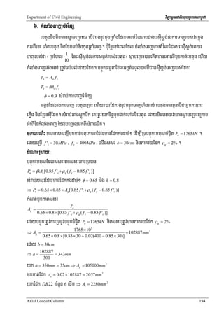 Department of Civil Engineering                                                 viTüasßanCatiBhubec©keTskm<úCa
   6> kMlaMgTajcMG½kS
       ebtugnwgminmansñameRbHeT ebIvargnUvkugRtaMgEdlmantMélTabCagersIusþg;rgkarTajrbs;va kñúg
krNIenH TaMgebtug nigEdkTb;nigkugRtaMTaj. b:uEnþenAeBlEdl kMlaMgTajmantMélFMCag ersIusþg;rgkar
Tajrbs;va ¬RbEhl 10 énersIusþg;rgkarsgát;rbs;ebtug¦ sñameRbH)anekItmanenAelImuxkat;ebtug ehIy
                     1


kMlaMgTajTaMgGs; RtUvTb;Tl;edayEdk. bnÞúkFmμtaEdlGgát;TTYl)anKWCaersIusþg;Tajrbs;Edk³
         Tn = Ast f y

         Tu = φAst f y

           φ = 0.9 sMrab;karTajcMG½kS
         Ggát;EdlrgkarTaj ebtugeRbH ehIyr)arEdkrgnUvbnÞúkTajTaMgGs; ebtugmantYnaTICaGñkkarBar
ePøIg nigERcHsIuEdk. sMrab;GagsþúkTwk eKRtUvykcitþTukdak;eTAelIebtug edaymineGayvamansñameRbHeRkam
GMeBIénkMlaMgTaj EdlbNþalmkBIsMBaFTwk.
]TahrN_³ KNnassrxøImuxkat;ctuekaNEdlmanEdkkgdac;² edIm,IRTbnÞúkemKuNcMp©it P = 1765kN .  u


edayeRbI f ' = 30MPa / f = 400MPa / TTwgssr b = 30cm nigPaKryEdk ρ = 2% .
              c                 y                                               g


dMeNaHRsay³
bnÞúkemKuNEdlssrGacssrGacRT)an
Pu = φkAg [0.85 f 'c + ρ g ( f y − 0.85 f 'c )]

sMrab;ssrEdlmanEdkkgdac;² φ = 0.65 nig k = 0.8
⇒ Pu = 0.65 × 0.85 × Ag [0.85 f 'c + ρ g ( f y − 0.85 f 'c )]

kMNt;muxkat;ssr
                            Pu
Ag =
       0.65 × 0.8 × [0.85 f 'c + ρ g ( f y − 0.85 f 'c )]

edaybnÞúkRtUvkarRTnUvbnÞúkcMp©it P = 1765kN nigssrRtUvmanPaKryEdk ρ
                                        u                                  g   = 2%
                             1765 × 103
⇒ Ag =                                                     = 102887 mm 2
          0.65 × 0.8 × [0.85 × 30 + 0.02(400 − 0.85 × 30)]
eday b = 30cm
        102887
⇒a=            = 343mm
          300
yk a = 350mm = 35cm ⇒ A = 105000mm  g
                                                        2



muxkat;Edk A = 0.02 × 102887 = 2057mm
                  s
                                                    2



ykEdk DB22 cMnYn 6 edIm ⇒ A = 2280mm    s
                                                        2




Axial Loaded Column                                                                                      194
 