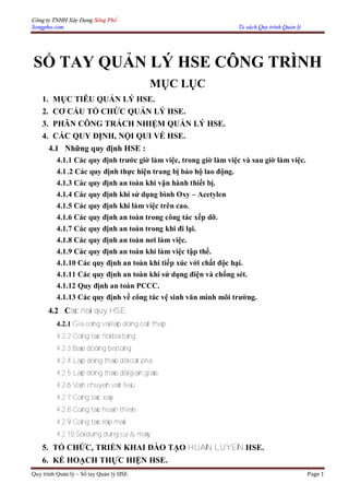 Công ty TNHH Xây Dựng Sông Phố
Songpho.com Tủ sách Quy trình Quản lý
Quy trình Quản lý – Sổ tay Quản lý HSE Page 1
SỔ TAY QUẢN LÝ HSE CÔNG TRÌNH
MỤC LỤC
1. MỤC TIÊU QUẢN LÝ HSE.
2. CƠ CẤU TỔ CHỨC QUẢN LÝ HSE.
3. PHÂN CÔNG TRÁCH NHIỆM QUẢN LÝ HSE.
4. CÁC QUY ĐỊNH, NỘI QUI VỀ HSE.
4.1 Những quy định HSE :
4.1.1 Các quy định trước giờ làm việc, trong giờ làm việc và sau giờ làm việc.
4.1.2 Các quy định thực hiện trang bị bảo hộ lao động.
4.1.3 Các quy định an toàn khi vận hành thiết bị.
4.1.4 Các quy định khi sử dụng bình Oxy – Acetylen
4.1.5 Các quy định khi làm việc trên cao.
4.1.6 Các quy định an toàn trong công tác xếp dỡ.
4.1.7 Các quy định an toàn trong khi đi lại.
4.1.8 Các quy định an toàn nơi làm việc.
4.1.9 Các quy định an toàn khi làm việc tập thể.
4.1.10 Các quy định an toàn khi tiếp xúc với chất độc hại.
4.1.11 Các quy định an toàn khi sử dụng điện và chống sét.
4.1.12 Quy định an toàn PCCC.
4.1.13 Các quy định về công tác vệ sinh văn minh môi trường.
4.2 Caùc noäi quy HSE:
4.2.1 Gia coâng vaø laép döïng coát theùp.
4.2.2 Coâng taùc ñoå beâ toâng
4.2.3 Baûo döôõng beâ toâng
4.2.4 Laép döïng thaùo dôõ coát pha.
4.2.5 Laép döïng thaùo dôõ giaøn giaùo.
4.2.6 Vaän chuyeån vaät lieäu.
4.2.7 Coâng taùc xaây.
4.2.8 Coâng taùc hoaøn thieän.
4.2.9 Coâng taùc lôïp maùi.
4.2.10 Söû duïng duïng cuï & maùy
5. TỔ CHỨC, TRIỂN KHAI ĐÀO TẠO HUAÁN LUYEÄN HSE.
6. KẾ HOẠCH THỰC HIỆN HSE.
 