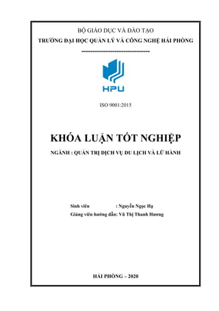 BỘ GIÁO DỤC VÀ ĐÀO TẠO
TRƯỜNG ĐẠI HỌC QUẢN LÝ VÀ CÔNG NGHỆ HẢI PHÒNG
-------------------------------
ISO 9001:2015
KHÓA LUẬN TỐT NGHIỆP
NGÀNH : QUẢN TRỊ DỊCH VỤ DU LỊCH VÀ LỮ HÀNH
Sinh viên : Nguyễn Ngọc Hạ
Giảng viên hướng dẫn: Vũ Thị Thanh Hương
HẢI PHÒNG – 2020
 