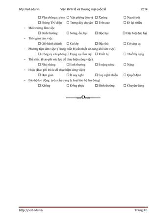 http://ieit.edu.vn Viện Kinh tế và thương mại quốc tế 2014
http://ieit.edu.vn Trang 3/3
 Văn phòng cty/nm  Văn phòng đơn vị  Xưởng  Ngoài trời
 Phòng TN/ điện  Trong dây chuyền  Trên cao  Đi lại nhiều
- Môi trường làm việc
 Bình thường  Nóng, ồn, bụi  Độc hại  Đặc biệt độc hại
- Thời gian làm việc:
 Giờ hành chánh  Ca kíp  Đặc thù  Có tăng ca
- Phương tiện làm việc: (Trang thiết bị cần thiết sử dụng khi làm việc)
 Công cụ văn phòng Dụng cụ cầm tay  Thiết bị  Thiết bị nặng
- Thể chất: (Hao phí sức lực để thực hiện công việc)
 Nhẹ nhàng Bình thường  Ít nặng nhọc  Nặng
- Hoặc (Hao phí trí óc để thực hiện công việc)
 Đơn giản  Ít suy nghĩ  Suy nghĩ nhiều  Quyết định
- Bảo hộ lao động: (yêu cầu trang bị loại bảo hộ lao động)
 Không  Đồng phục  Bình thường  Chuyên dùng
----------oooOooo----------
 