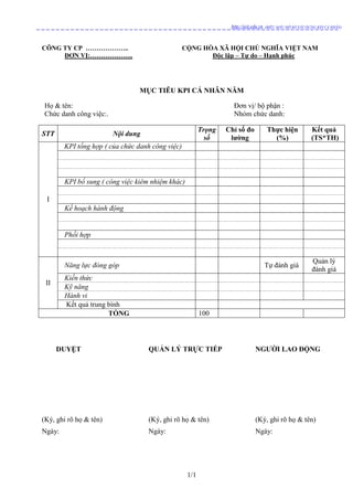 1/1
http://ieit.edu.vn (BIỂU MẪU HỒ SƠ XÂY DỰNG KPI CÁ NHÂN)
CÔNG TY CP ……………….. CỘNG HÒA XÃ HỘI CHỦ NGHĨA VIỆT NAM
ĐƠN VỊ:……………….. Độc lập – Tự do – Hạnh phúc
MỤC TIÊU KPI CÁ NHÂN NĂM
Họ & tên: Đơn vị/ bộ phận :
Chức danh công việc:. Nhóm chức danh:
STT Nội dung
Trọng
số
Chỉ số đo
lường
Thực hiện
(%)
Kết quả
(TS*TH)
I
KPI tổng hợp ( của chức danh công việc)
KPI bổ sung ( công việc kiêm nhiệm khác)
Kế hoạch hành động
Phối hợp
II
Năng lực đóng góp Tự đánh giá
Quản lý
đánh giá
Kiến thức
Kỹ năng
Hành vi
Kết quả trung bình
TỔNG 100
DUYỆT QUẢN LÝ TRỰC TIẾP NGƯỜI LAO ĐỘNG
(Ký, ghi rõ họ & tên) (Ký, ghi rõ họ & tên) (Ký, ghi rõ họ & tên)
Ngày: Ngày: Ngày:
 