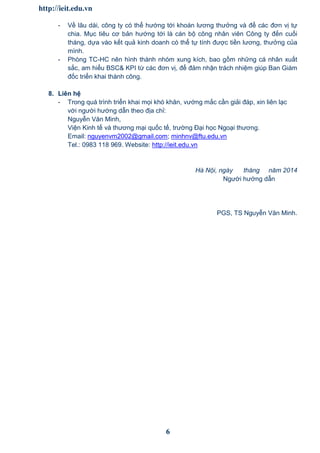 http://ieit.edu.vn
6
- Về lâu dài, công ty có thể hướng tới khoán lương thưởng và để các đơn vị tự
chia. Mục tiêu cơ bản hướng tới là cán bộ công nhân viên Công ty đến cuối
tháng, dựa vào kết quả kinh doanh có thể tự tính được tiền lương, thưởng của
mình.
- Phòng TC-HC nên hình thành nhóm xung kích, bao gồm những cá nhân xuất
sắc, am hiểu BSC& KPI từ các đơn vị, để đảm nhận trách nhiệm giúp Ban Giám
đốc triển khai thành công.
8. Liên hệ
- Trong quá trình triển khai mọi khó khăn, vướng mắc cần giải đáp, xin liên lạc
với người hướng dẫn theo địa chỉ:
Nguyễn Văn Minh,
Viện Kinh tế và thương mại quốc tế, trường Đại học Ngoại thương.
Email: nguyenvm2002@gmail.com; minhnv@ftu.edu.vn
Tel.: 0983 118 969. Website: http://ieit.edu.vn
Hà Nội, ngày tháng năm 2014
Người hướng dẫn
PGS, TS Nguyễn Văn Minh.
 