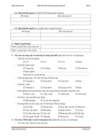 http://ieit.edu.vn Viện Kinh tế và thương mại quốc tế 2014
http://ieit.edu.vn Trang 2/3
3.2. Quan hệ bên ngoài (các NM/TN/XN khác thuộc Công ty)
Đối tượng Bản chất quan hệ
3.3. Quan hệ bên ngoài (các cá nhân, đơn vị ngoài Công ty)
Đối tượng Bản chất quan hệ
4. Phạm vi quyền hạn
Phạm vi quyền hạn trong công việc .
Phạm vi quyền hạn về tài chánh
5. Yêu cầu của công việc về trình độ, kỹ năng cần thiết (đánh dấu vào các vị trí phù hợp)
- Trình độ văn hoá tốt nghiệp:
 5/12  9/12  12/12  Khác
- Trình độ chuyên môn:
 Trung cấp  Cao đẳng  Đại học  Trên đại học
Chuyên ngành: ………………………………………………………………………….
Hoặc lĩnh vực tương đương: ……………………………………………………………
- Trình độ ngoại ngữ : ( Anh văn hoặc  Pháp văn)
 Trình độ A  Trình độ B  Trình độ C  Khác
- Trình độ vi tính:
 Trình độ A  Trình độ B  Đại học CNTT  Khác
- Kinh nghiệm( thời gian đã làm công việc cùng chuyên môn hoặc cùng lĩnh vực) :
 Dưới 1 năm  1 đến 2 năm  2 đến5 năm  Trên5 năm
- Sức khỏe: (yêu cầu khám sức khỏe)
 Bình thường  Có yêu cầu riêng biệt
- Kỹ năng thiết yếu cho công việc (Có thể chọn nhiều kỹ năng) :
 Giao tiếp  Thuyết trình  Soạn thảo văn bản  Phân tích
 Làm việc nhóm  Đàm phán  Quản lý hồ sơ  Tự học
 Tổ chức công việc  Giao việc  Đánh gía nhân viên Hội họp
 Giải quyết vấn đề  Lãnh đạo  Phỏng vấn  Tư duy
6. Yêu cầu về Điều kiện và môi trường làm việc (đánh dấu vào các vị trí phù hợp)
- Vị trí làm việc: (Nơi làm việc chủ yếu)
 