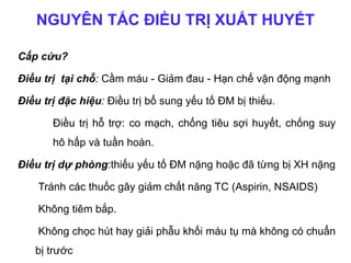NGUYÊN TẮC ĐIỀU TRỊ XUẤT HUYẾT
Cấp cứu?
Điều trị tại chỗ: Cầm máu - Giảm đau - Hạn chế vận động mạnh
Điều trị đặc hiệu: Điều trị bổ sung yếu tố ĐM bị thiếu.
Điều trị hỗ trợ: co mạch, chống tiêu sợi huyết, chống suy
hô hấp và tuần hoàn.
Điều trị dự phòng:thiếu yếu tố ĐM nặng hoặc đã từng bị XH nặng
Tránh các thuốc gây giảm chất năng TC (Aspirin, NSAIDS)
Không tiêm bắp.
Không chọc hút hay giải phẫu khối máu tụ mà không có chuẩn
bị trước
 
