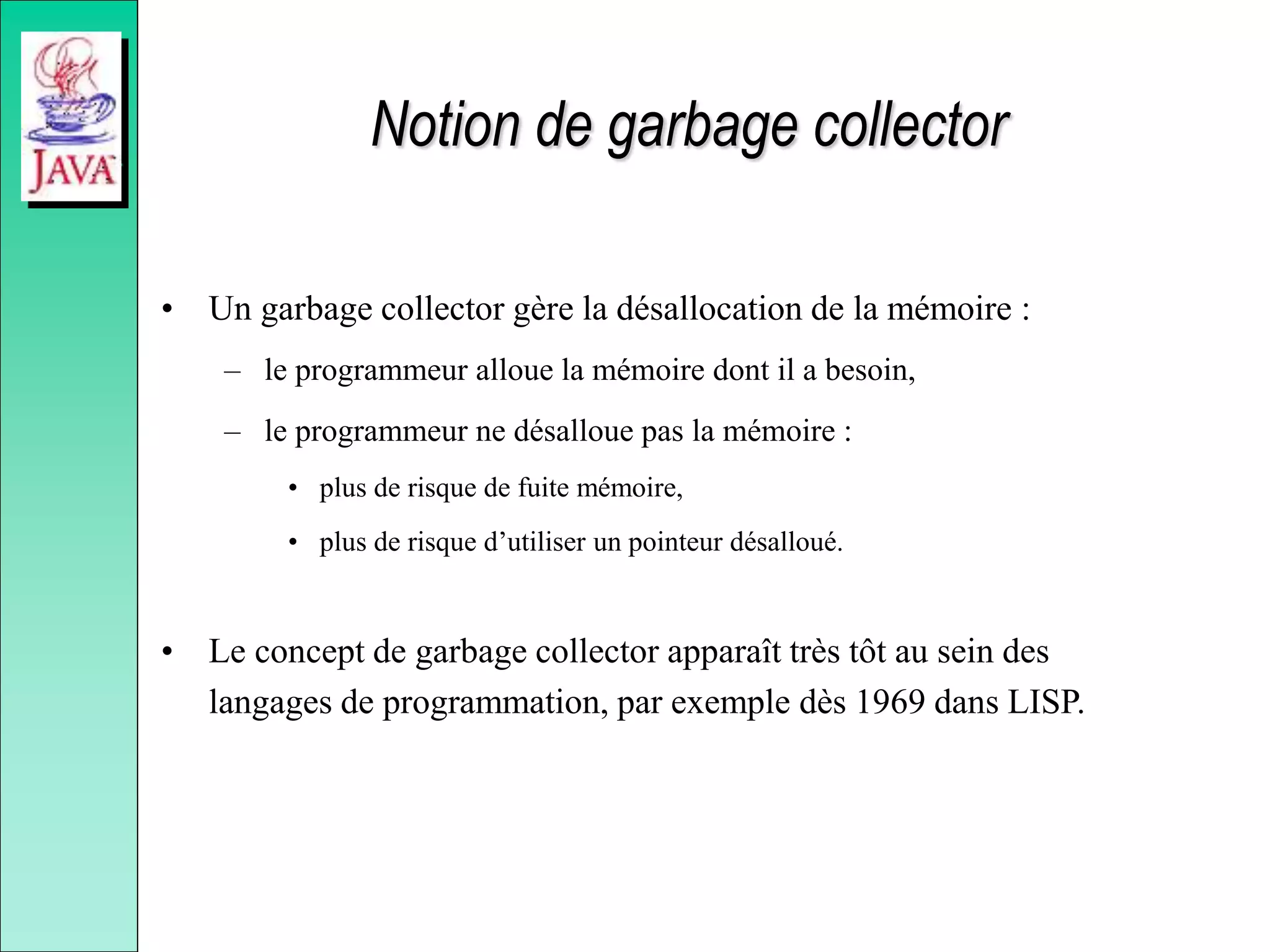 Notion de garbage collector
• Un garbage collector gère la désallocation de la mémoire :
– le programmeur alloue la mémoire dont il a besoin,
– le programmeur ne désalloue pas la mémoire :
• plus de risque de fuite mémoire,
• plus de risque d’utiliser un pointeur désalloué.
• Le concept de garbage collector apparaît très tôt au sein des
langages de programmation, par exemple dès 1969 dans LISP.
 
