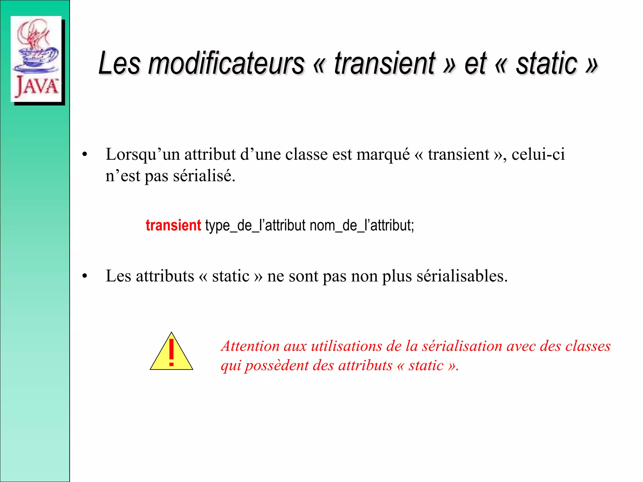 Les modificateurs « transient » et « static »
• Lorsqu’un attribut d’une classe est marqué « transient », celui-ci
n’est pas sérialisé.
transient type_de_l’attribut nom_de_l’attribut;
• Les attributs « static » ne sont pas non plus sérialisables.
Attention aux utilisations de la sérialisation avec des classes
qui possèdent des attributs « static ».
 