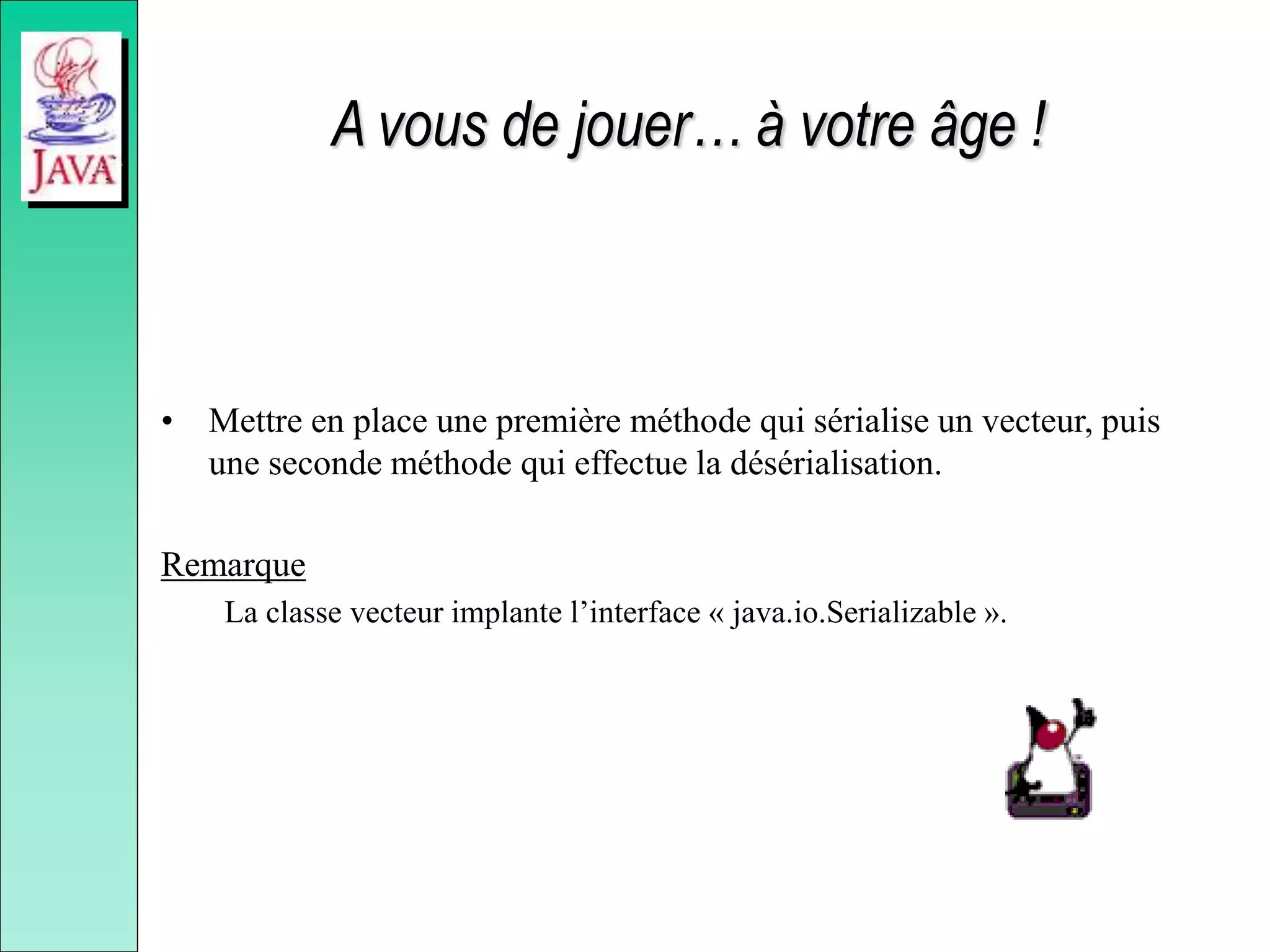 A vous de jouer… à votre âge !
• Mettre en place une première méthode qui sérialise un vecteur, puis
une seconde méthode qui effectue la désérialisation.
Remarque
La classe vecteur implante l’interface « java.io.Serializable ».
 