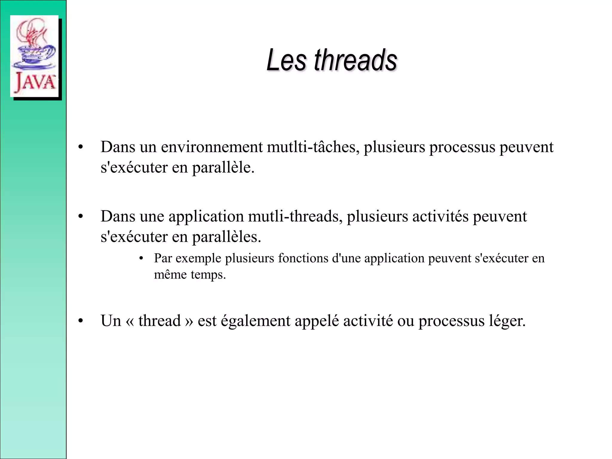 Les threads
• Dans un environnement mutlti-tâches, plusieurs processus peuvent
s'exécuter en parallèle.
• Dans une application mutli-threads, plusieurs activités peuvent
s'exécuter en parallèles.
• Par exemple plusieurs fonctions d'une application peuvent s'exécuter en
même temps.
• Un « thread » est également appelé activité ou processus léger.
 