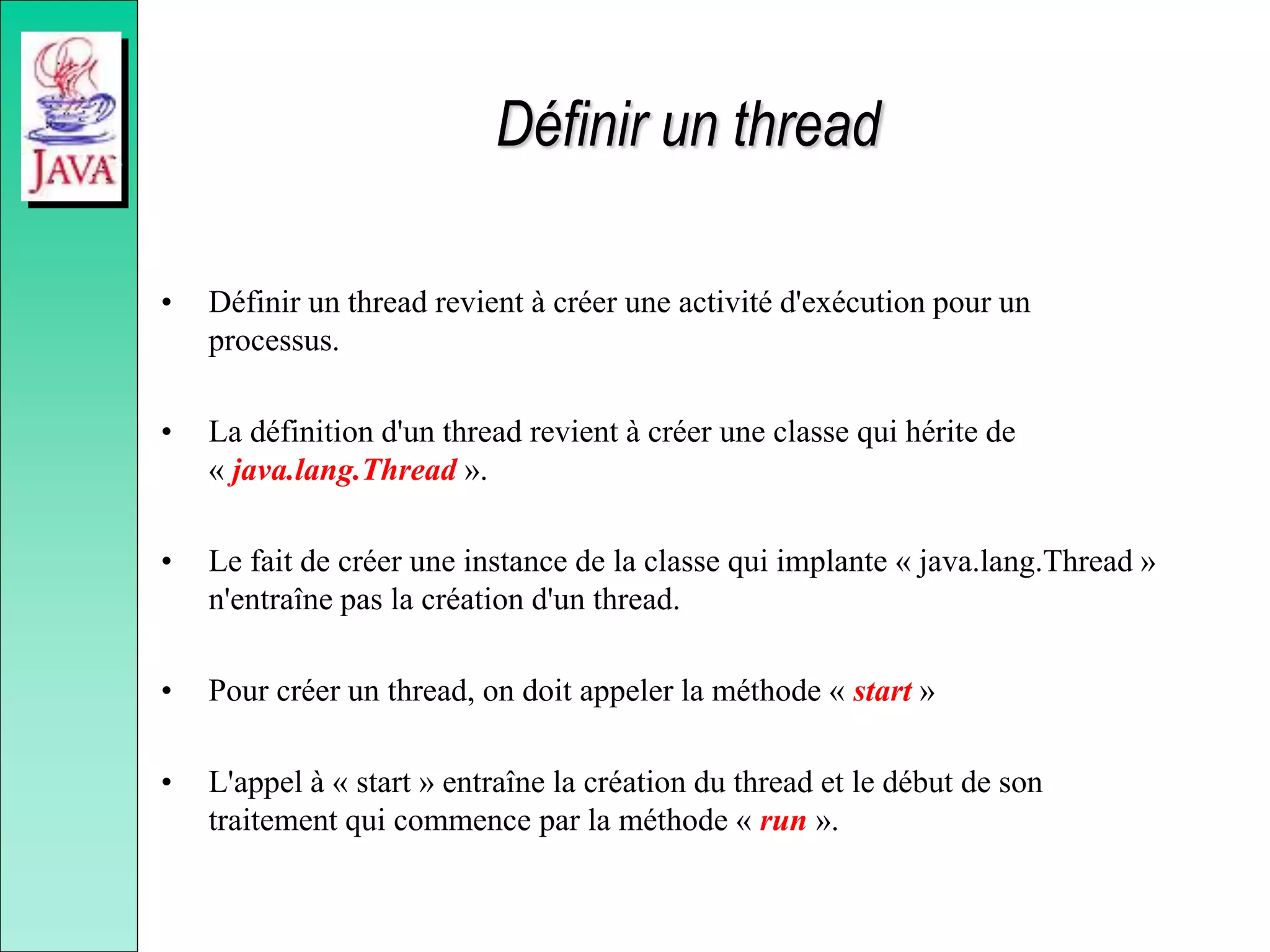 Définir un thread
• Définir un thread revient à créer une activité d'exécution pour un
processus.
• La définition d'un thread revient à créer une classe qui hérite de
« java.lang.Thread ».
• Le fait de créer une instance de la classe qui implante « java.lang.Thread »
n'entraîne pas la création d'un thread.
• Pour créer un thread, on doit appeler la méthode « start »
• L'appel à « start » entraîne la création du thread et le début de son
traitement qui commence par la méthode « run ».
 
