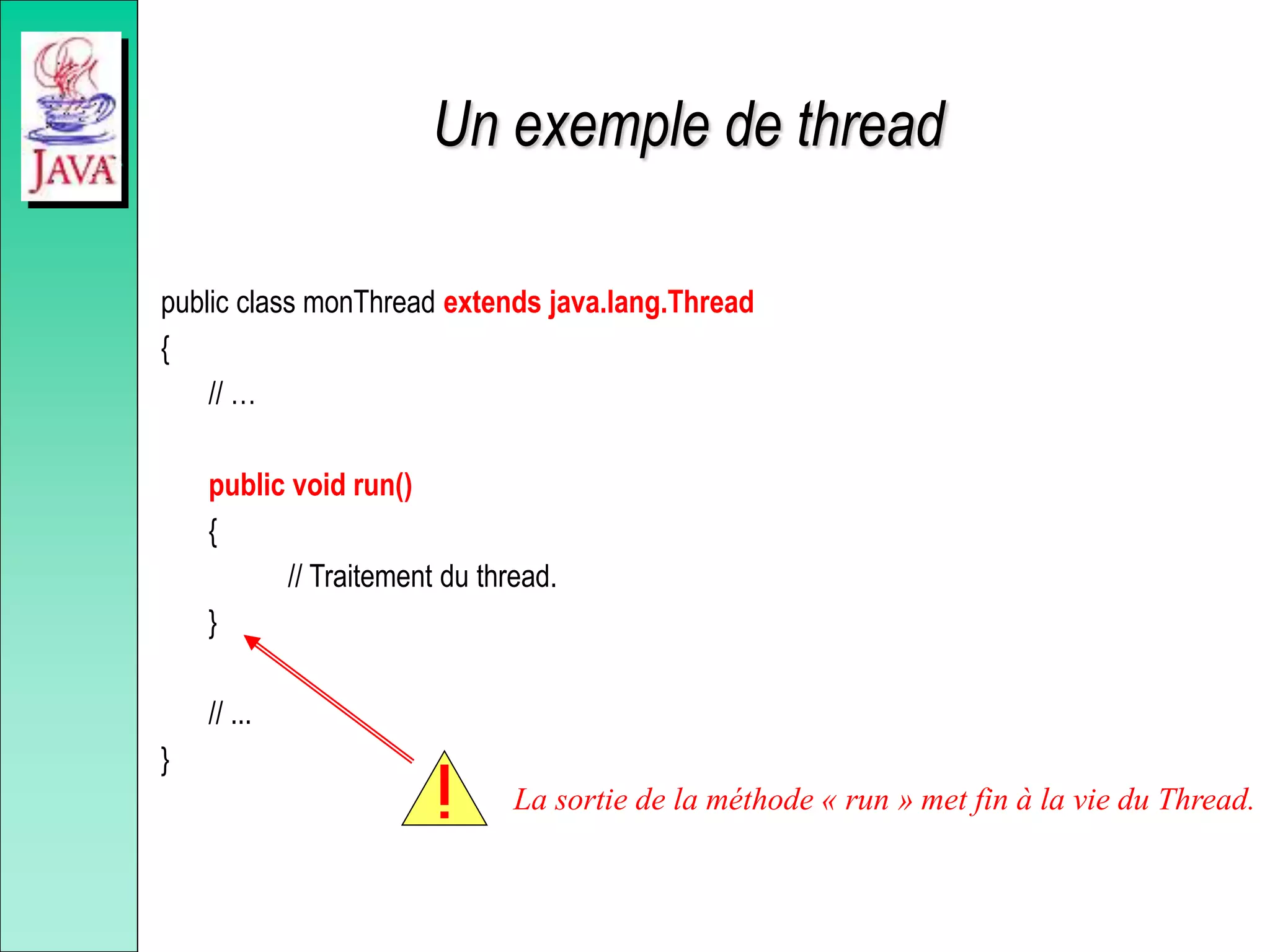 Un exemple de thread
public class monThread extends java.lang.Thread
{
// …
public void run()
{
// Traitement du thread.
}
// ...
}
La sortie de la méthode « run » met fin à la vie du Thread.
 