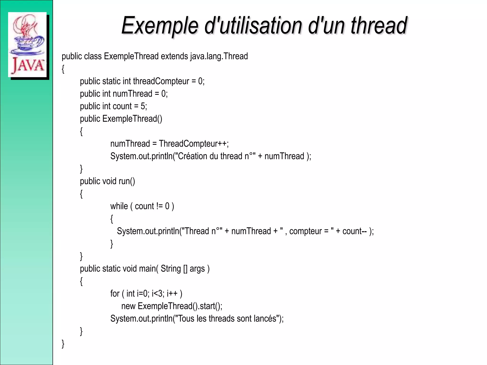 Exemple d'utilisation d'un thread
public class ExempleThread extends java.lang.Thread
{
public static int threadCompteur = 0;
public int numThread = 0;
public int count = 5;
public ExempleThread()
{
numThread = ThreadCompteur++;
System.out.println("Création du thread n°" + numThread );
}
public void run()
{
while ( count != 0 )
{
System.out.println("Thread n°" + numThread + " , compteur = " + count-- );
}
}
public static void main( String [] args )
{
for ( int i=0; i<3; i++ )
new ExempleThread().start();
System.out.println("Tous les threads sont lancés");
}
}
 