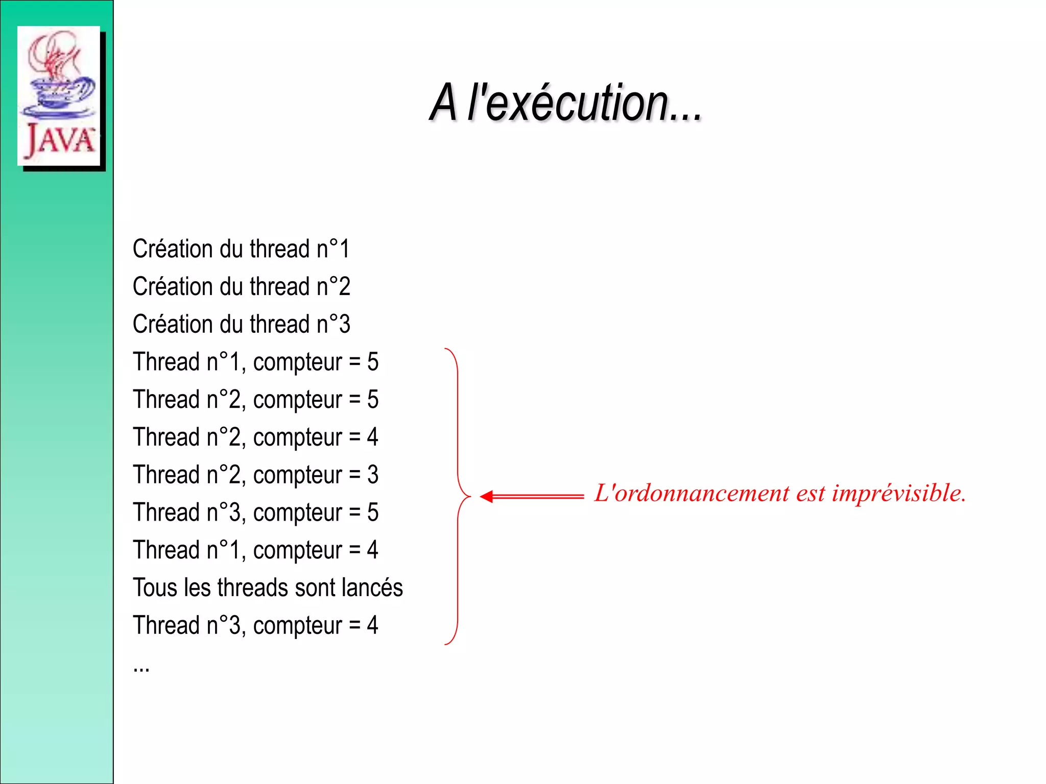 A l'exécution...
Création du thread n°1
Création du thread n°2
Création du thread n°3
Thread n°1, compteur = 5
Thread n°2, compteur = 5
Thread n°2, compteur = 4
Thread n°2, compteur = 3
Thread n°3, compteur = 5
Thread n°1, compteur = 4
Tous les threads sont lancés
Thread n°3, compteur = 4
...
L'ordonnancement est imprévisible.
 
