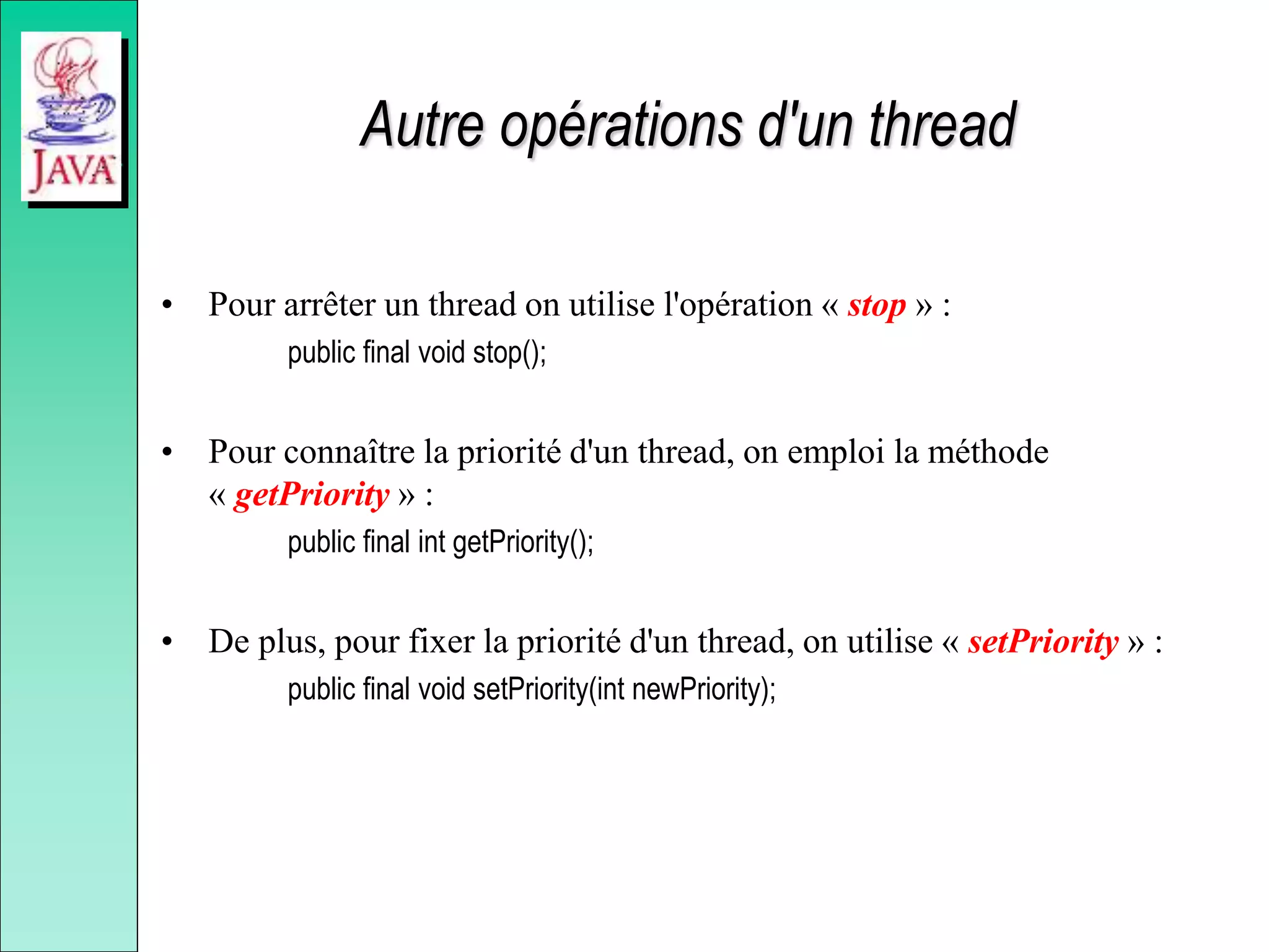 Autre opérations d'un thread
• Pour arrêter un thread on utilise l'opération « stop » :
public final void stop();
• Pour connaître la priorité d'un thread, on emploi la méthode
« getPriority » :
public final int getPriority();
• De plus, pour fixer la priorité d'un thread, on utilise « setPriority » :
public final void setPriority(int newPriority);
 