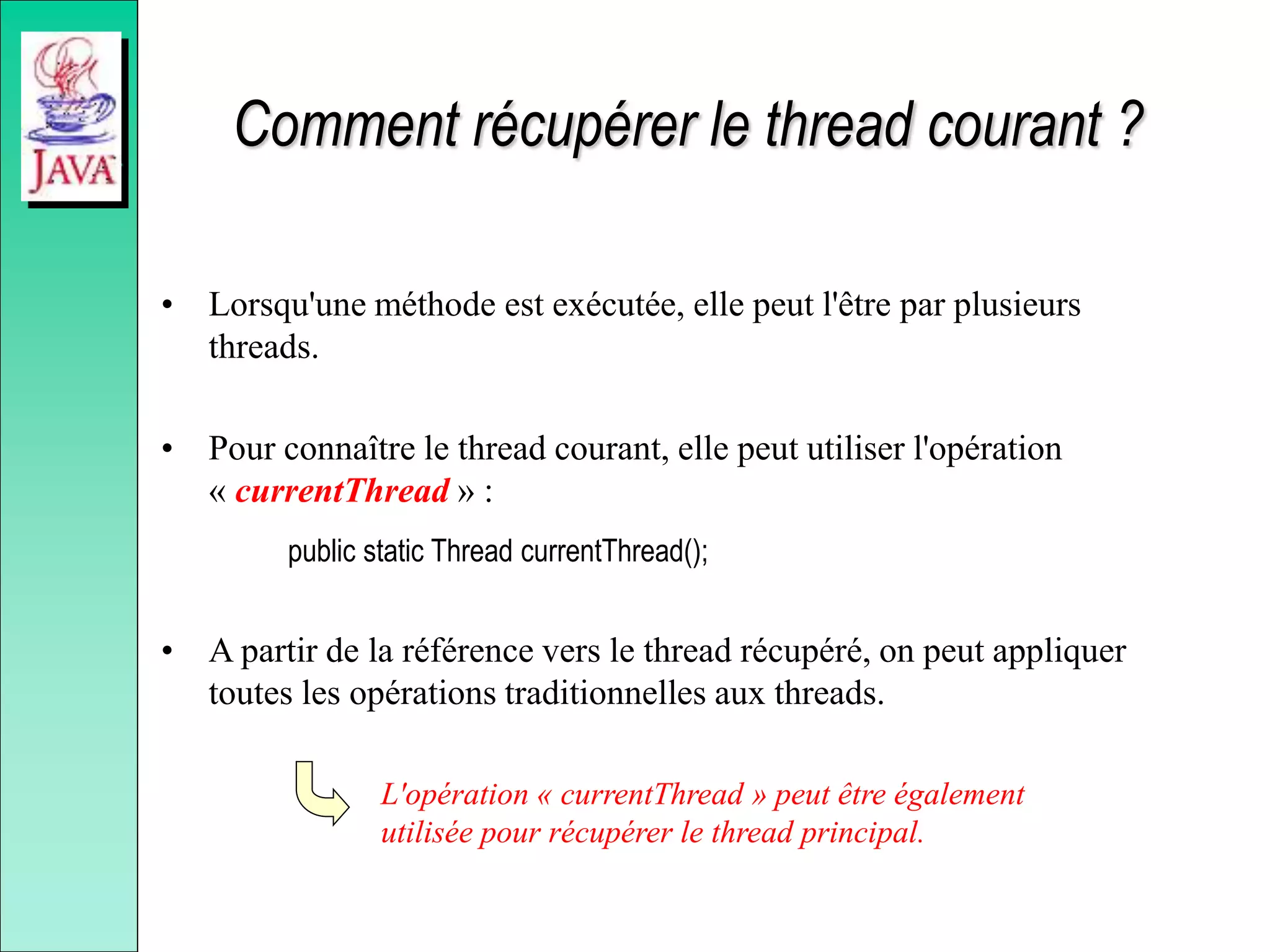 Comment récupérer le thread courant ?
• Lorsqu'une méthode est exécutée, elle peut l'être par plusieurs
threads.
• Pour connaître le thread courant, elle peut utiliser l'opération
« currentThread » :
public static Thread currentThread();
• A partir de la référence vers le thread récupéré, on peut appliquer
toutes les opérations traditionnelles aux threads.
L'opération « currentThread » peut être également
utilisée pour récupérer le thread principal.
 