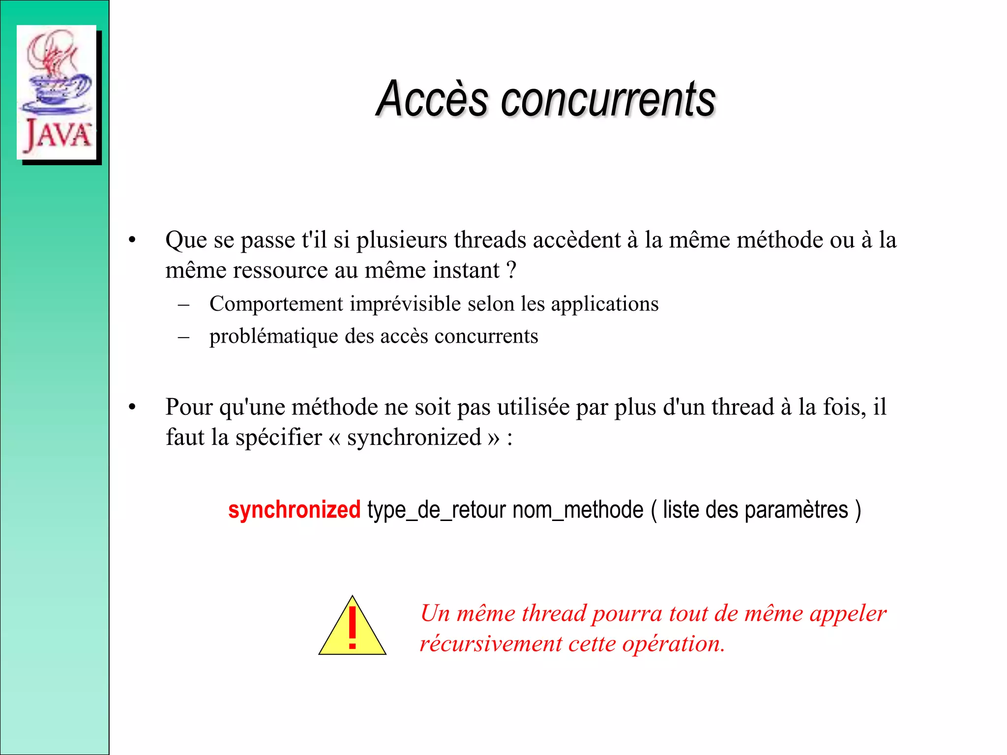 Accès concurrents
• Que se passe t'il si plusieurs threads accèdent à la même méthode ou à la
même ressource au même instant ?
– Comportement imprévisible selon les applications
– problématique des accès concurrents
• Pour qu'une méthode ne soit pas utilisée par plus d'un thread à la fois, il
faut la spécifier « synchronized » :
synchronized type_de_retour nom_methode ( liste des paramètres )
Un même thread pourra tout de même appeler
récursivement cette opération.
 