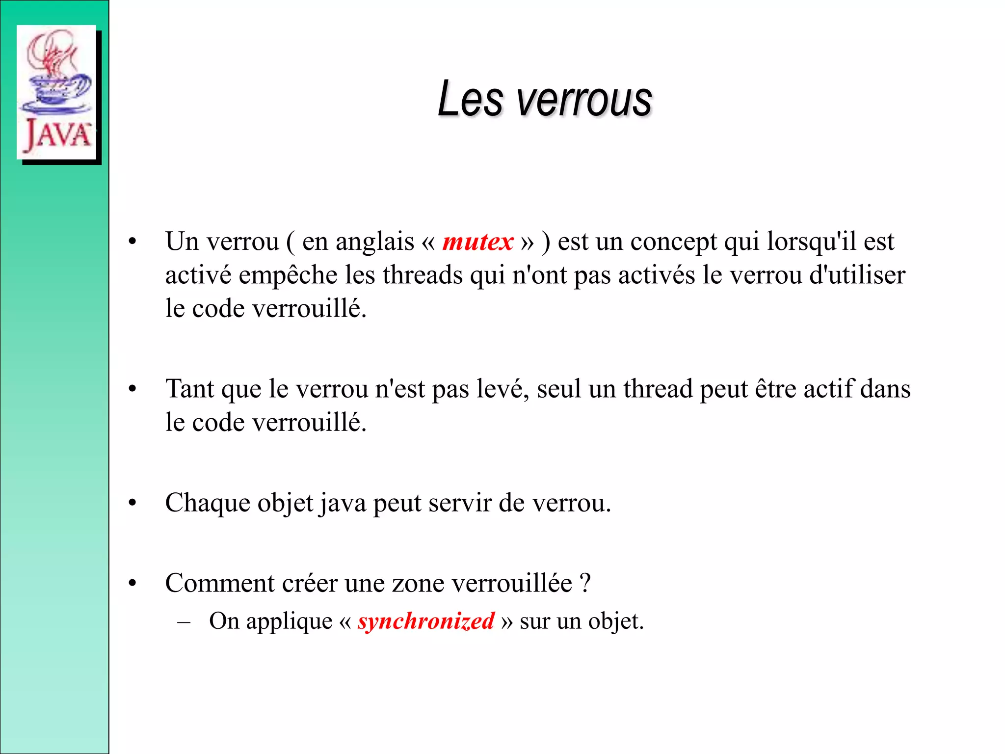 Les verrous
• Un verrou ( en anglais « mutex » ) est un concept qui lorsqu'il est
activé empêche les threads qui n'ont pas activés le verrou d'utiliser
le code verrouillé.
• Tant que le verrou n'est pas levé, seul un thread peut être actif dans
le code verrouillé.
• Chaque objet java peut servir de verrou.
• Comment créer une zone verrouillée ?
– On applique « synchronized » sur un objet.
 