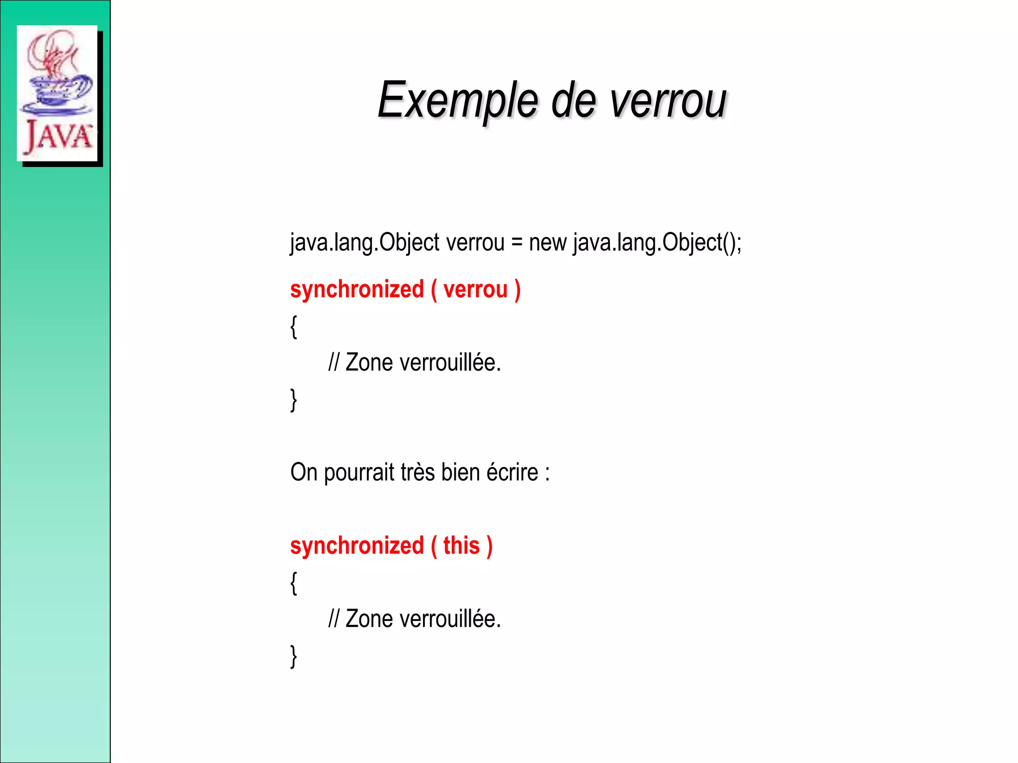 Exemple de verrou
java.lang.Object verrou = new java.lang.Object();
synchronized ( verrou )
{
// Zone verrouillée.
}
On pourrait très bien écrire :
synchronized ( this )
{
// Zone verrouillée.
}
 