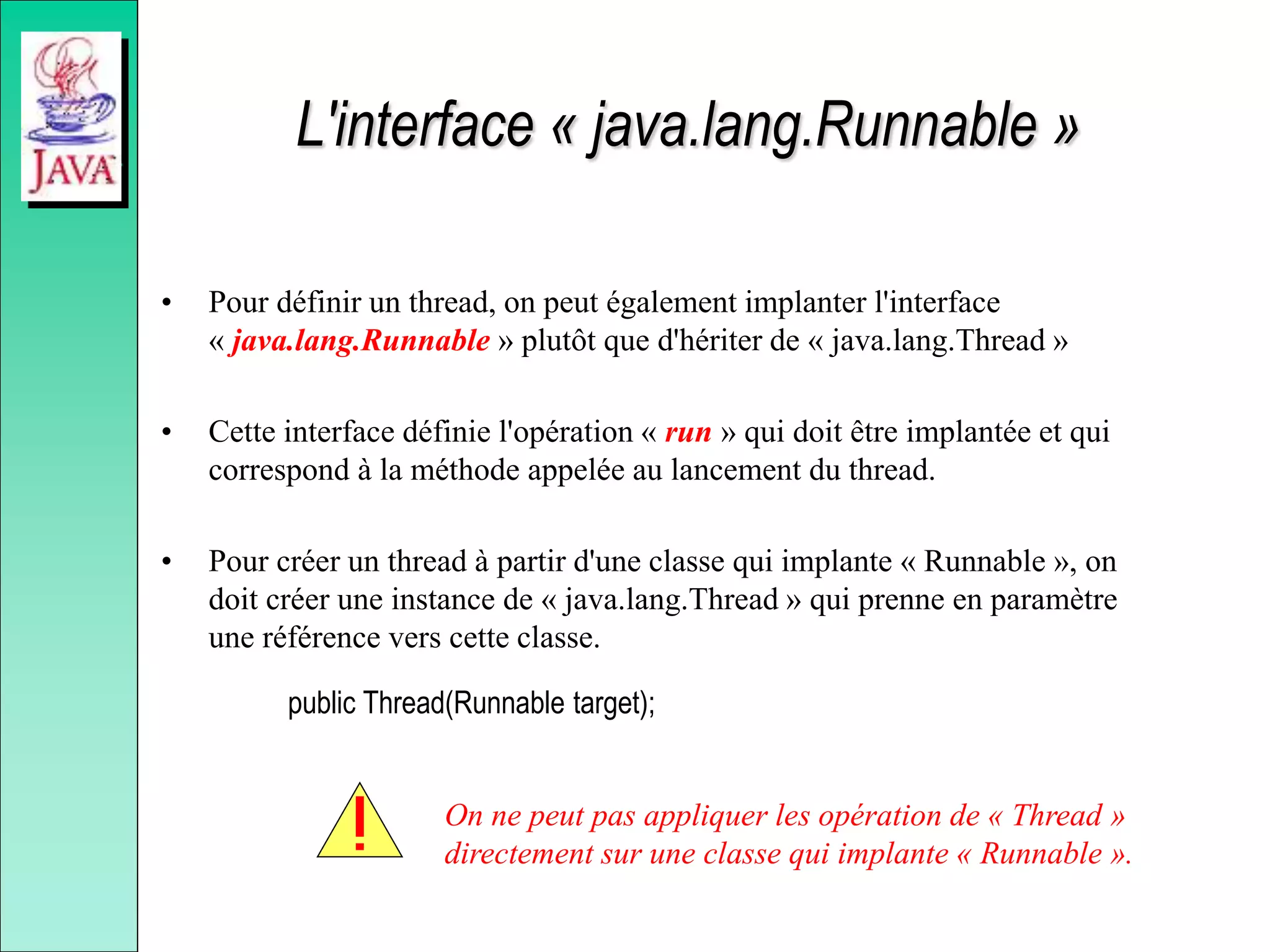 L'interface « java.lang.Runnable »
• Pour définir un thread, on peut également implanter l'interface
« java.lang.Runnable » plutôt que d'hériter de « java.lang.Thread »
• Cette interface définie l'opération « run » qui doit être implantée et qui
correspond à la méthode appelée au lancement du thread.
• Pour créer un thread à partir d'une classe qui implante « Runnable », on
doit créer une instance de « java.lang.Thread » qui prenne en paramètre
une référence vers cette classe.
public Thread(Runnable target);
On ne peut pas appliquer les opération de « Thread »
directement sur une classe qui implante « Runnable ».
 