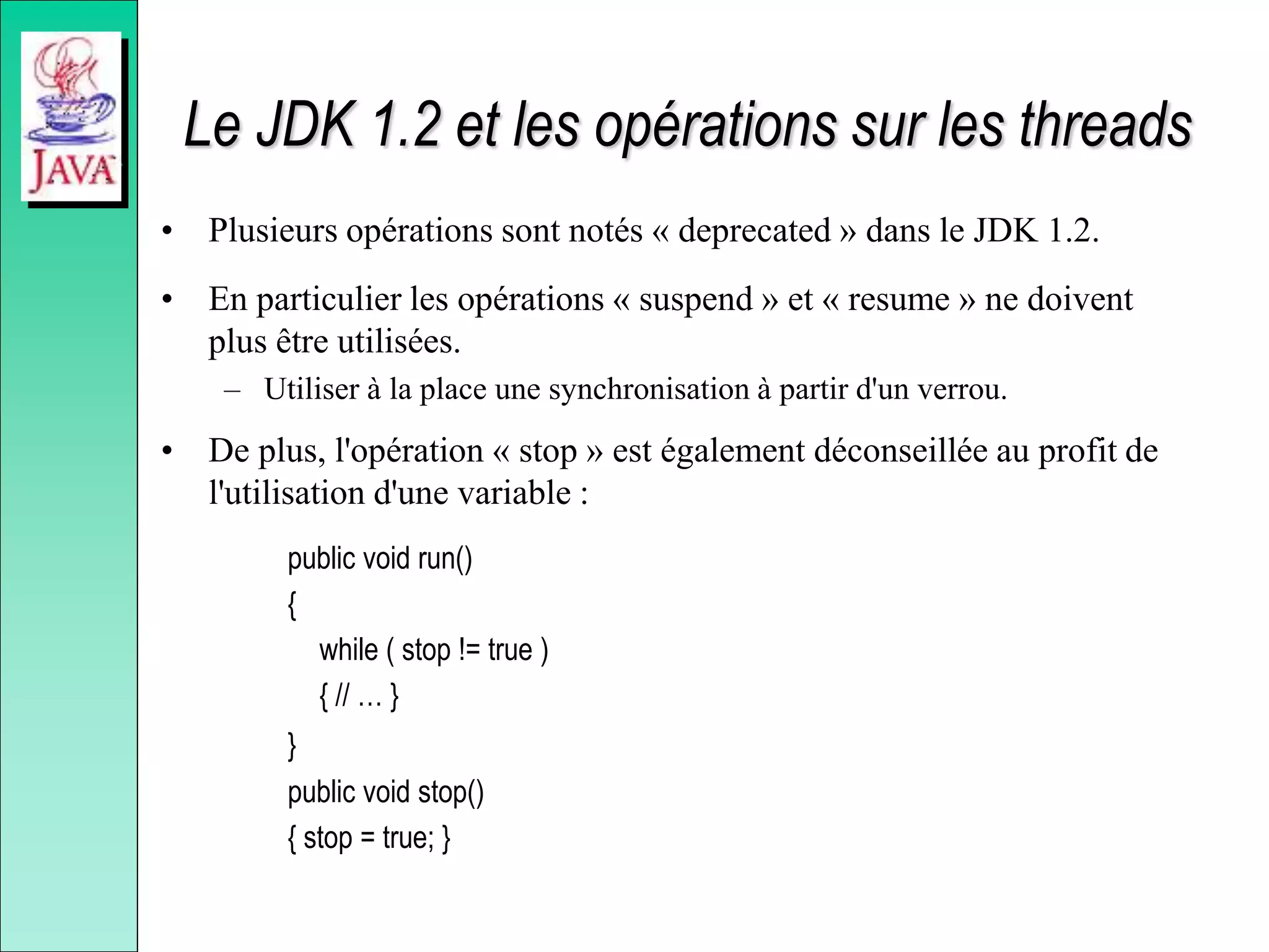 Le JDK 1.2 et les opérations sur les threads
• Plusieurs opérations sont notés « deprecated » dans le JDK 1.2.
• En particulier les opérations « suspend » et « resume » ne doivent
plus être utilisées.
– Utiliser à la place une synchronisation à partir d'un verrou.
• De plus, l'opération « stop » est également déconseillée au profit de
l'utilisation d'une variable :
public void run()
{
while ( stop != true )
{ // … }
}
public void stop()
{ stop = true; }
 