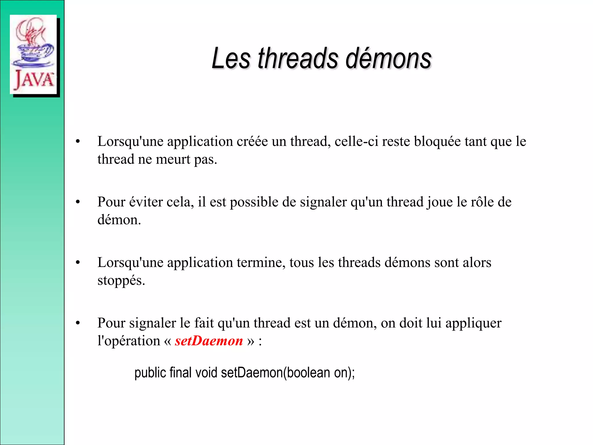 Les threads démons
• Lorsqu'une application créée un thread, celle-ci reste bloquée tant que le
thread ne meurt pas.
• Pour éviter cela, il est possible de signaler qu'un thread joue le rôle de
démon.
• Lorsqu'une application termine, tous les threads démons sont alors
stoppés.
• Pour signaler le fait qu'un thread est un démon, on doit lui appliquer
l'opération « setDaemon » :
public final void setDaemon(boolean on);
 