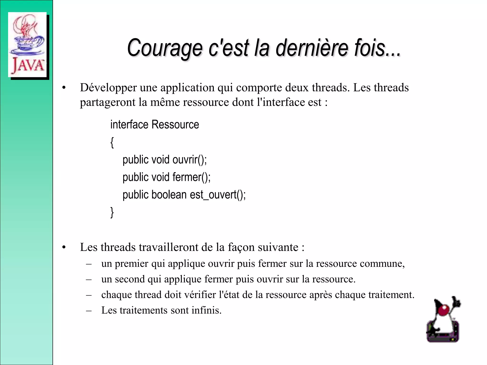 Courage c'est la dernière fois...
• Développer une application qui comporte deux threads. Les threads
partageront la même ressource dont l'interface est :
interface Ressource
{
public void ouvrir();
public void fermer();
public boolean est_ouvert();
}
• Les threads travailleront de la façon suivante :
– un premier qui applique ouvrir puis fermer sur la ressource commune,
– un second qui applique fermer puis ouvrir sur la ressource.
– chaque thread doit vérifier l'état de la ressource après chaque traitement.
– Les traitements sont infinis.
 