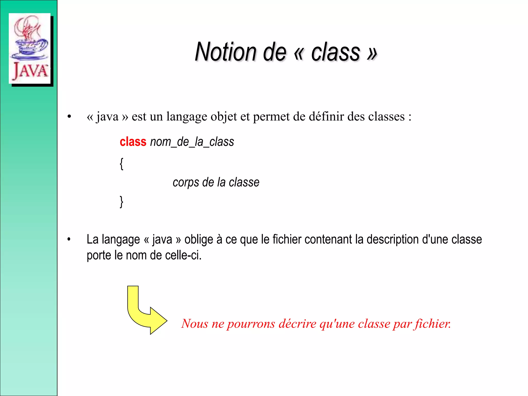 Notion de « class »
• « java » est un langage objet et permet de définir des classes :
class nom_de_la_class
{
corps de la classe
}
• La langage « java » oblige à ce que le fichier contenant la description d'une classe
porte le nom de celle-ci.
Nous ne pourrons décrire qu'une classe par fichier.
 
