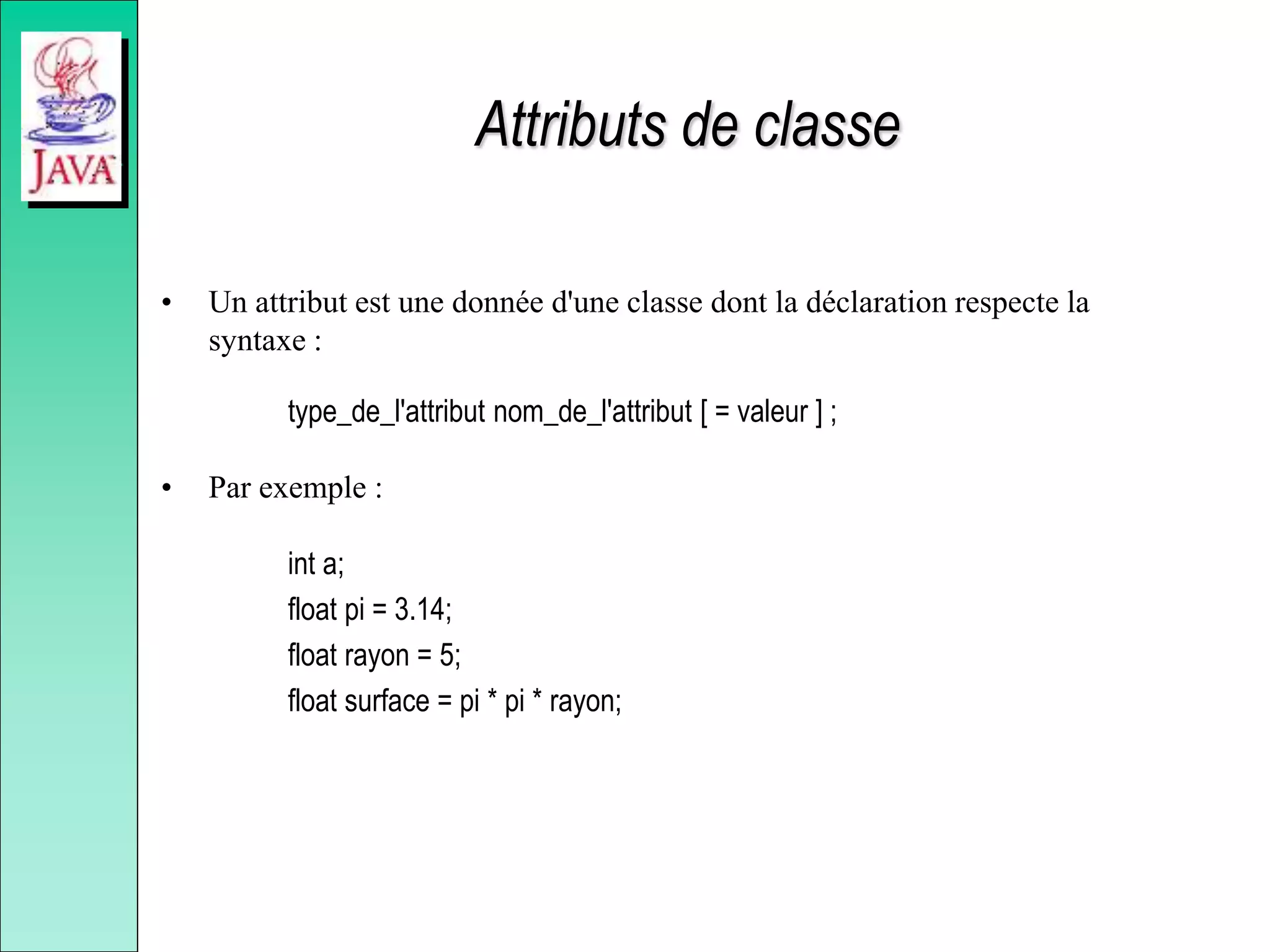 Attributs de classe
• Un attribut est une donnée d'une classe dont la déclaration respecte la
syntaxe :
type_de_l'attribut nom_de_l'attribut [ = valeur ] ;
• Par exemple :
int a;
float pi = 3.14;
float rayon = 5;
float surface = pi * pi * rayon;
 