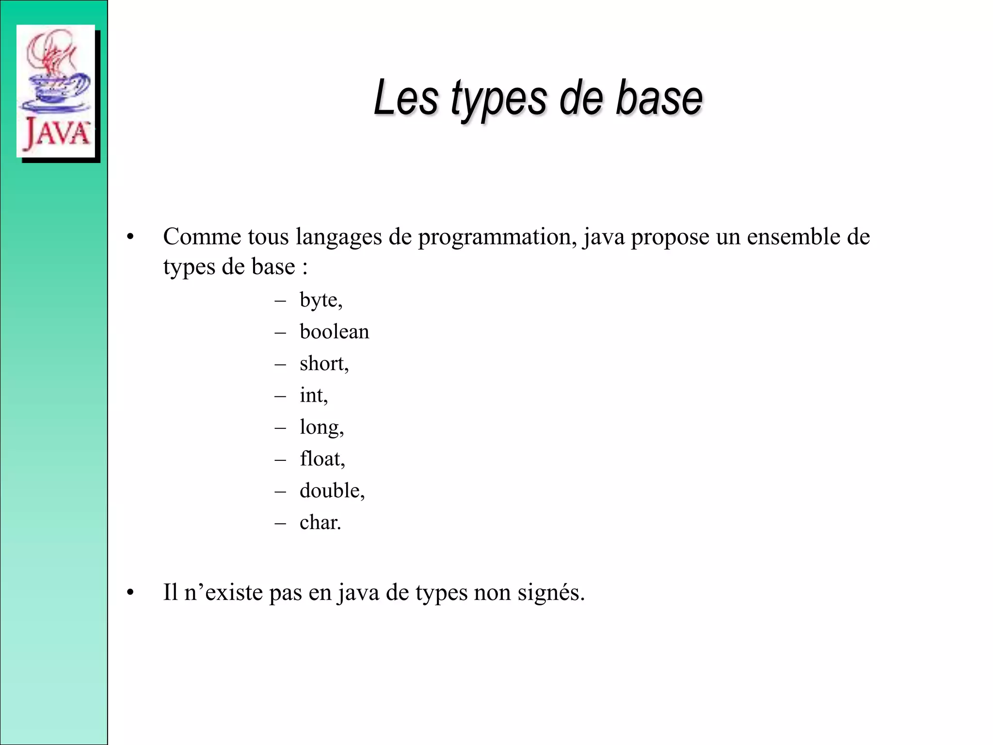 Les types de base
• Comme tous langages de programmation, java propose un ensemble de
types de base :
– byte,
– boolean
– short,
– int,
– long,
– float,
– double,
– char.
• Il n’existe pas en java de types non signés.
 