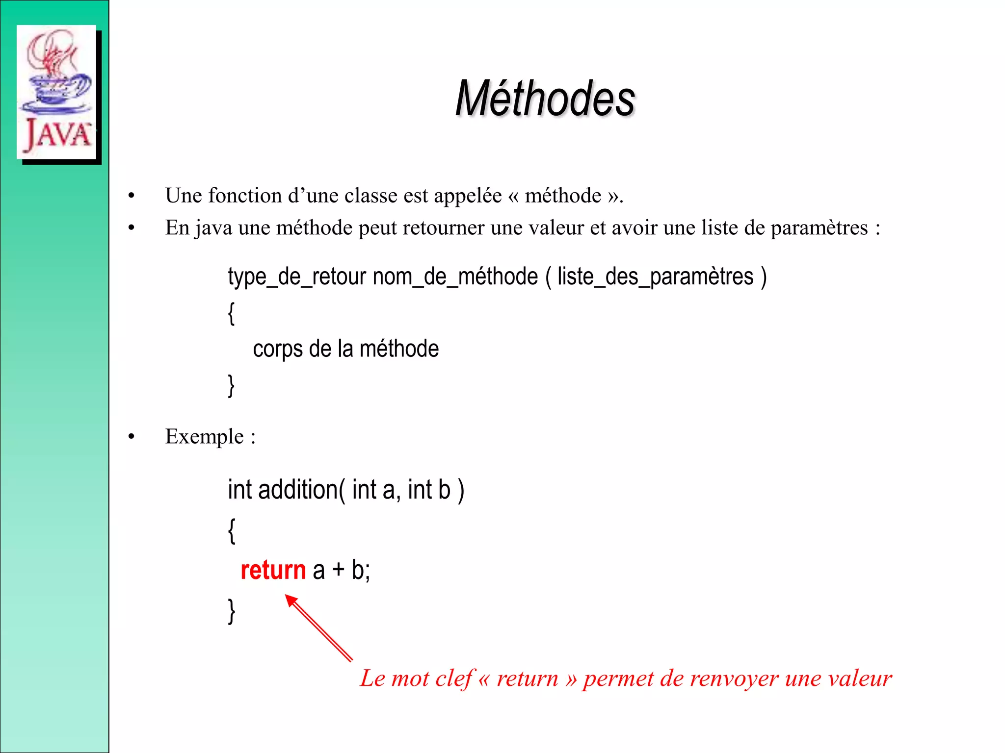 Méthodes
• Une fonction d’une classe est appelée « méthode ».
• En java une méthode peut retourner une valeur et avoir une liste de paramètres :
type_de_retour nom_de_méthode ( liste_des_paramètres )
{
corps de la méthode
}
• Exemple :
int addition( int a, int b )
{
return a + b;
}
Le mot clef « return » permet de renvoyer une valeur
 
