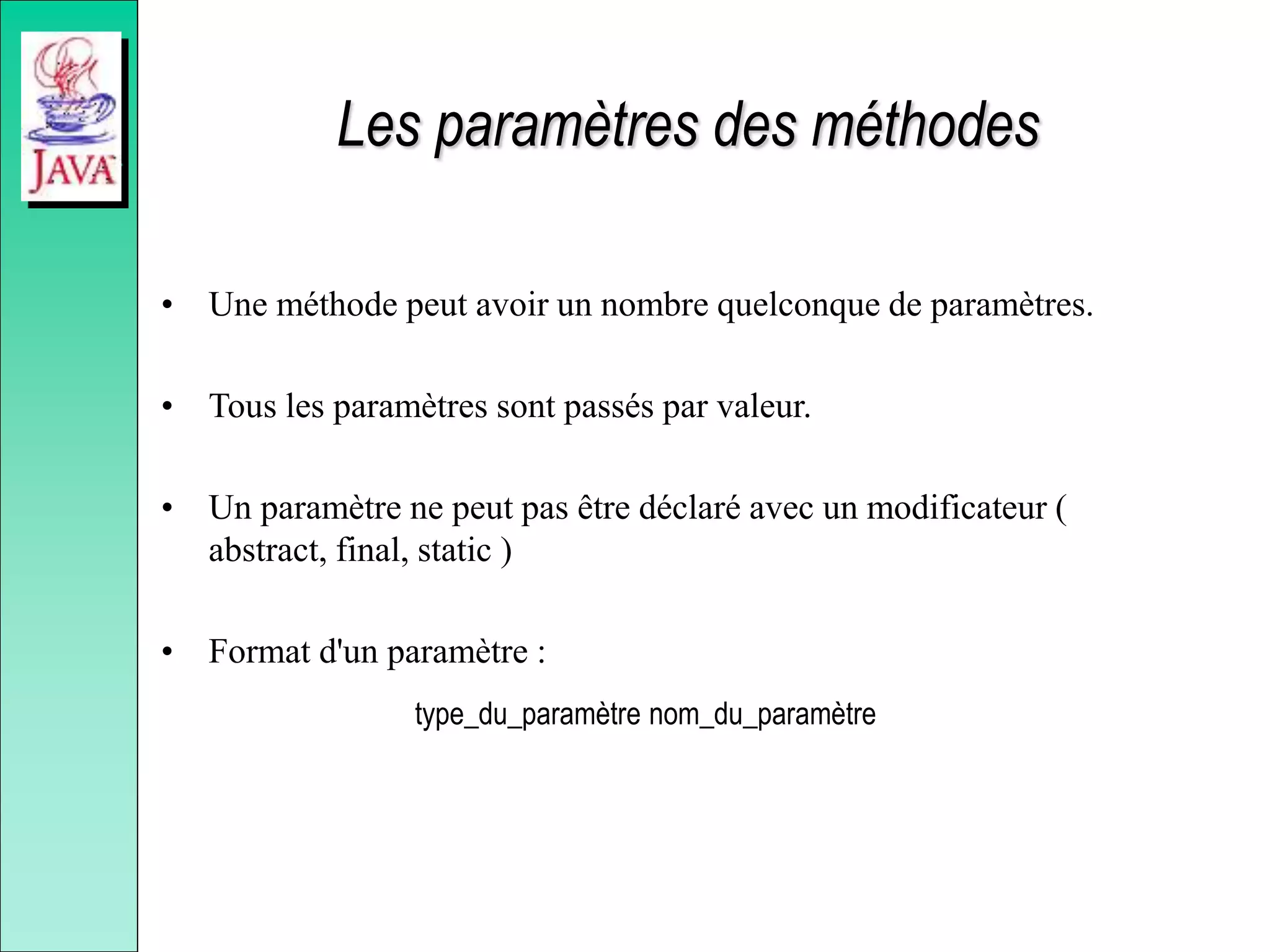 Les paramètres des méthodes
• Une méthode peut avoir un nombre quelconque de paramètres.
• Tous les paramètres sont passés par valeur.
• Un paramètre ne peut pas être déclaré avec un modificateur (
abstract, final, static )
• Format d'un paramètre :
type_du_paramètre nom_du_paramètre
 