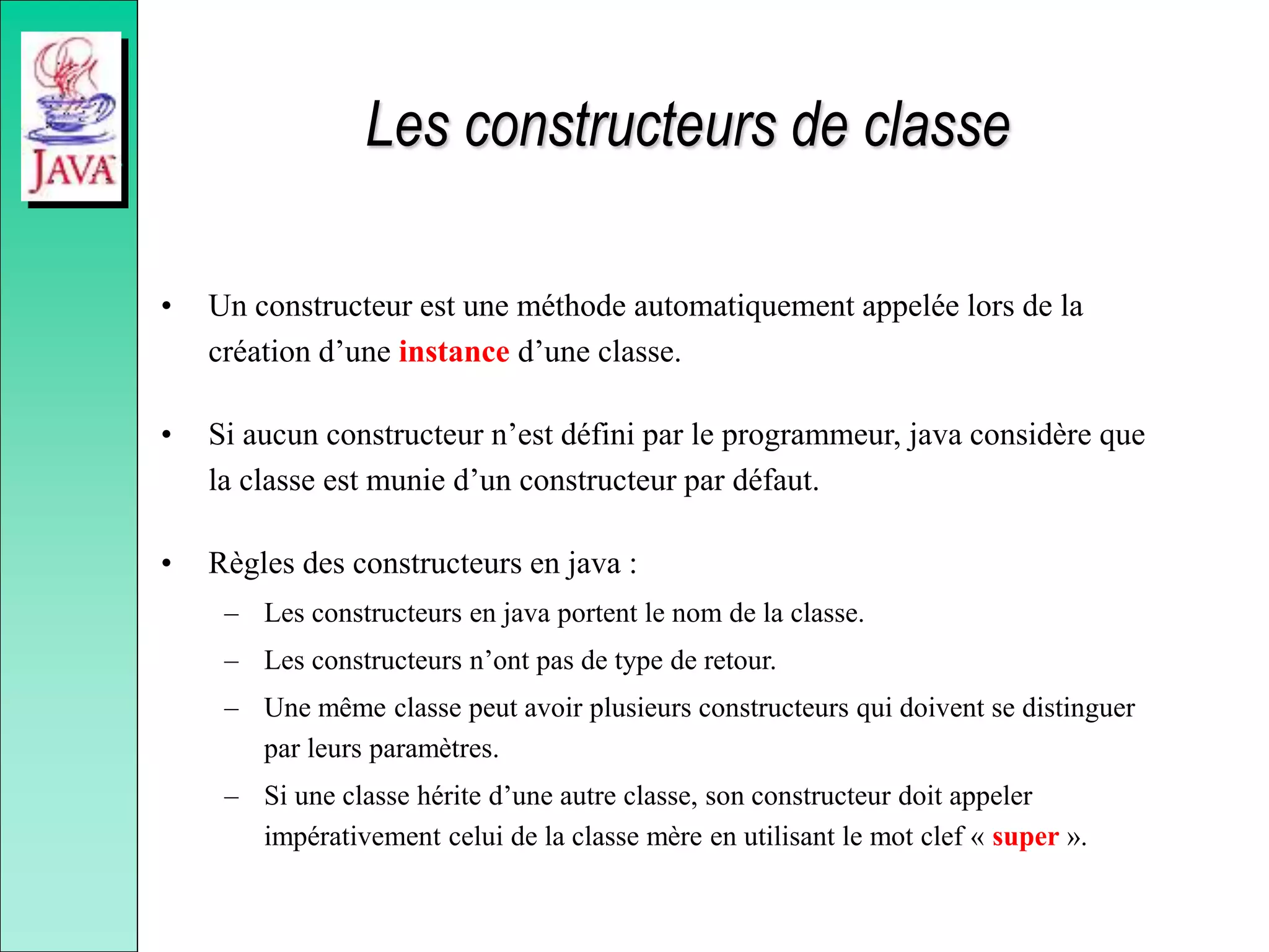 Les constructeurs de classe
• Un constructeur est une méthode automatiquement appelée lors de la
création d’une instance d’une classe.
• Si aucun constructeur n’est défini par le programmeur, java considère que
la classe est munie d’un constructeur par défaut.
• Règles des constructeurs en java :
– Les constructeurs en java portent le nom de la classe.
– Les constructeurs n’ont pas de type de retour.
– Une même classe peut avoir plusieurs constructeurs qui doivent se distinguer
par leurs paramètres.
– Si une classe hérite d’une autre classe, son constructeur doit appeler
impérativement celui de la classe mère en utilisant le mot clef « super ».
 