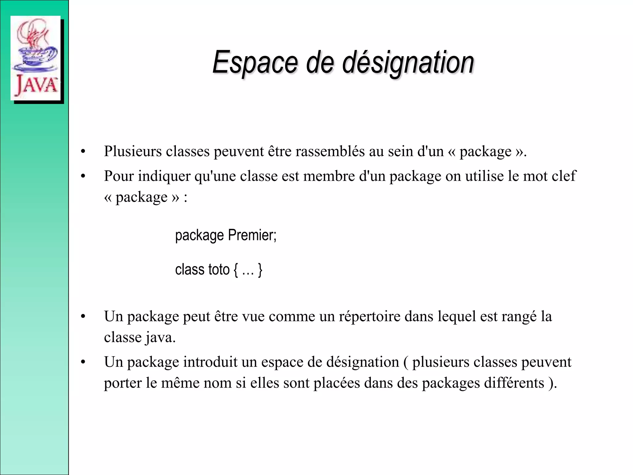 Espace de désignation
• Plusieurs classes peuvent être rassemblés au sein d'un « package ».
• Pour indiquer qu'une classe est membre d'un package on utilise le mot clef
« package » :
package Premier;
class toto { … }
• Un package peut être vue comme un répertoire dans lequel est rangé la
classe java.
• Un package introduit un espace de désignation ( plusieurs classes peuvent
porter le même nom si elles sont placées dans des packages différents ).
 