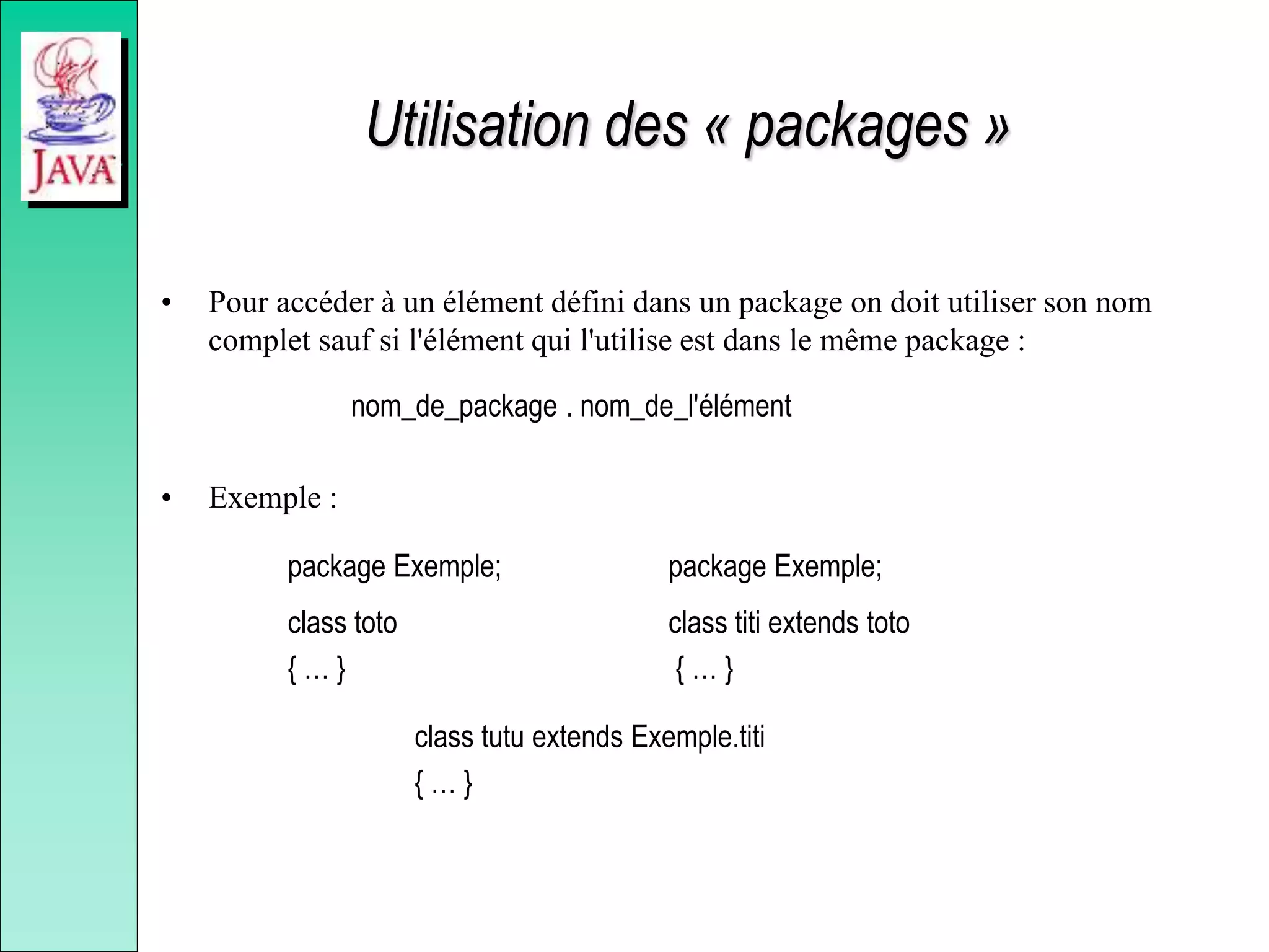 Utilisation des « packages »
• Pour accéder à un élément défini dans un package on doit utiliser son nom
complet sauf si l'élément qui l'utilise est dans le même package :
nom_de_package . nom_de_l'élément
• Exemple :
package Exemple; package Exemple;
class toto class titi extends toto
{ … } { … }
class tutu extends Exemple.titi
{ … }
 