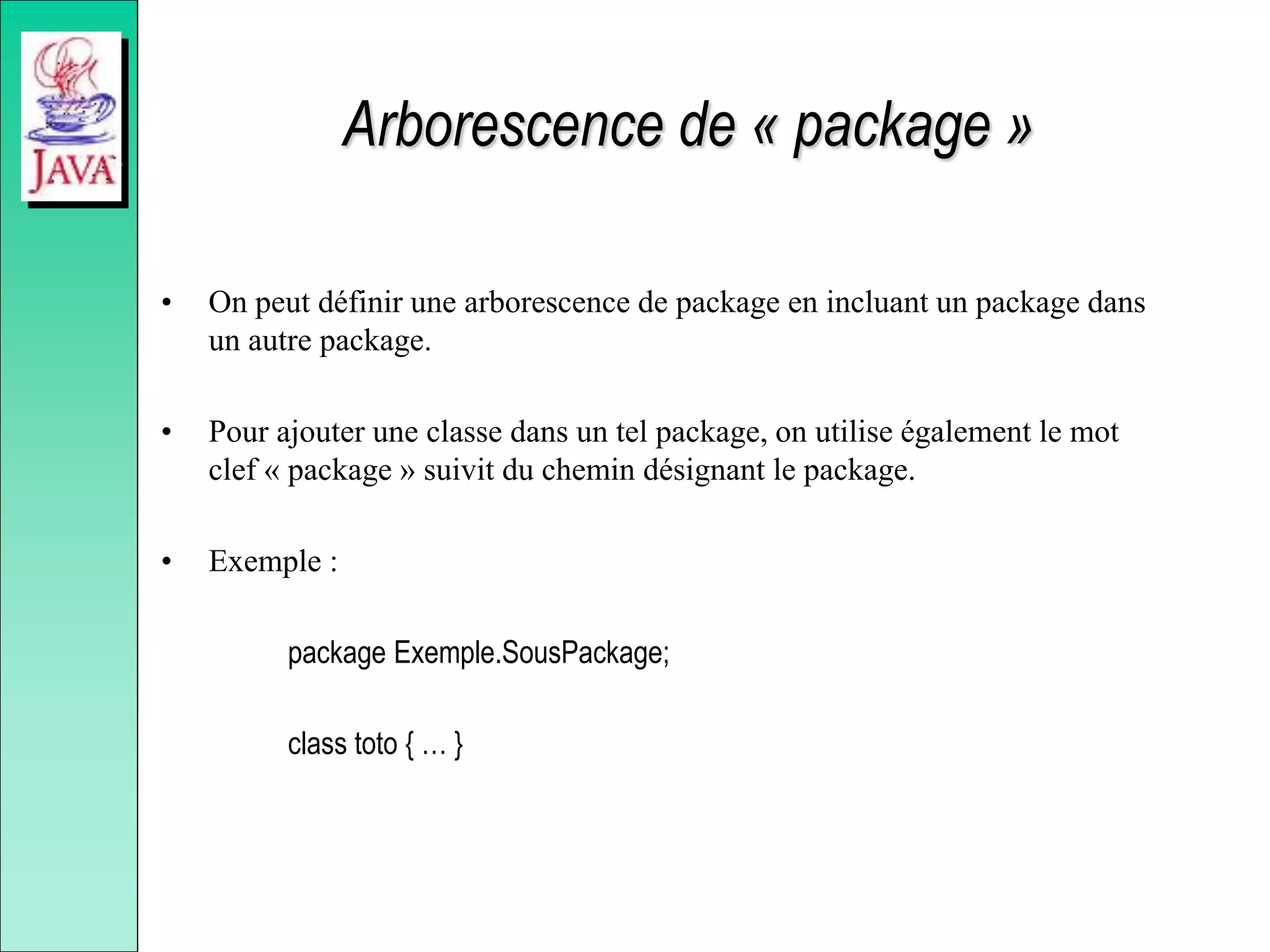 Arborescence de « package »
• On peut définir une arborescence de package en incluant un package dans
un autre package.
• Pour ajouter une classe dans un tel package, on utilise également le mot
clef « package » suivit du chemin désignant le package.
• Exemple :
package Exemple.SousPackage;
class toto { … }
 
