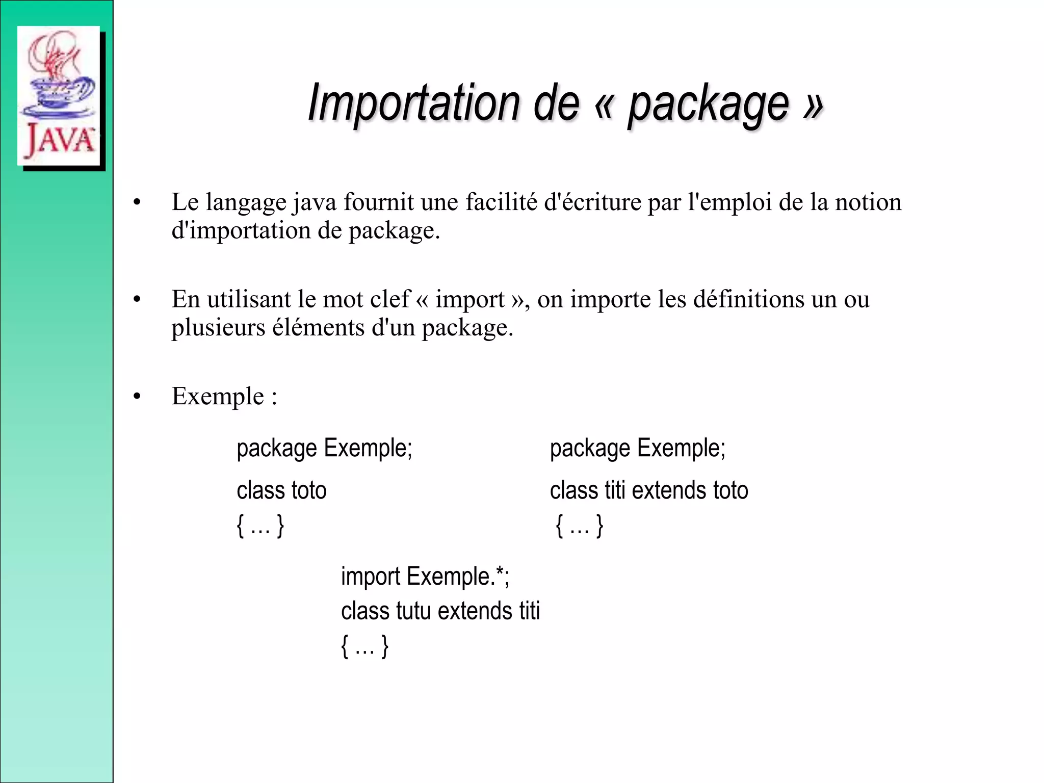 Importation de « package »
• Le langage java fournit une facilité d'écriture par l'emploi de la notion
d'importation de package.
• En utilisant le mot clef « import », on importe les définitions un ou
plusieurs éléments d'un package.
• Exemple :
package Exemple; package Exemple;
class toto class titi extends toto
{ … } { … }
import Exemple.*;
class tutu extends titi
{ … }
 