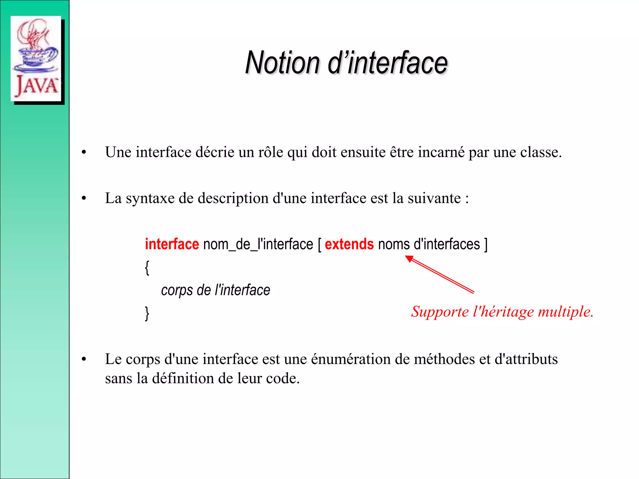 Notion d’interface
• Une interface décrie un rôle qui doit ensuite être incarné par une classe.
• La syntaxe de description d'une interface est la suivante :
interface nom_de_l'interface [ extends noms d'interfaces ]
{
corps de l'interface
}
• Le corps d'une interface est une énumération de méthodes et d'attributs
sans la définition de leur code.
Supporte l'héritage multiple.
 