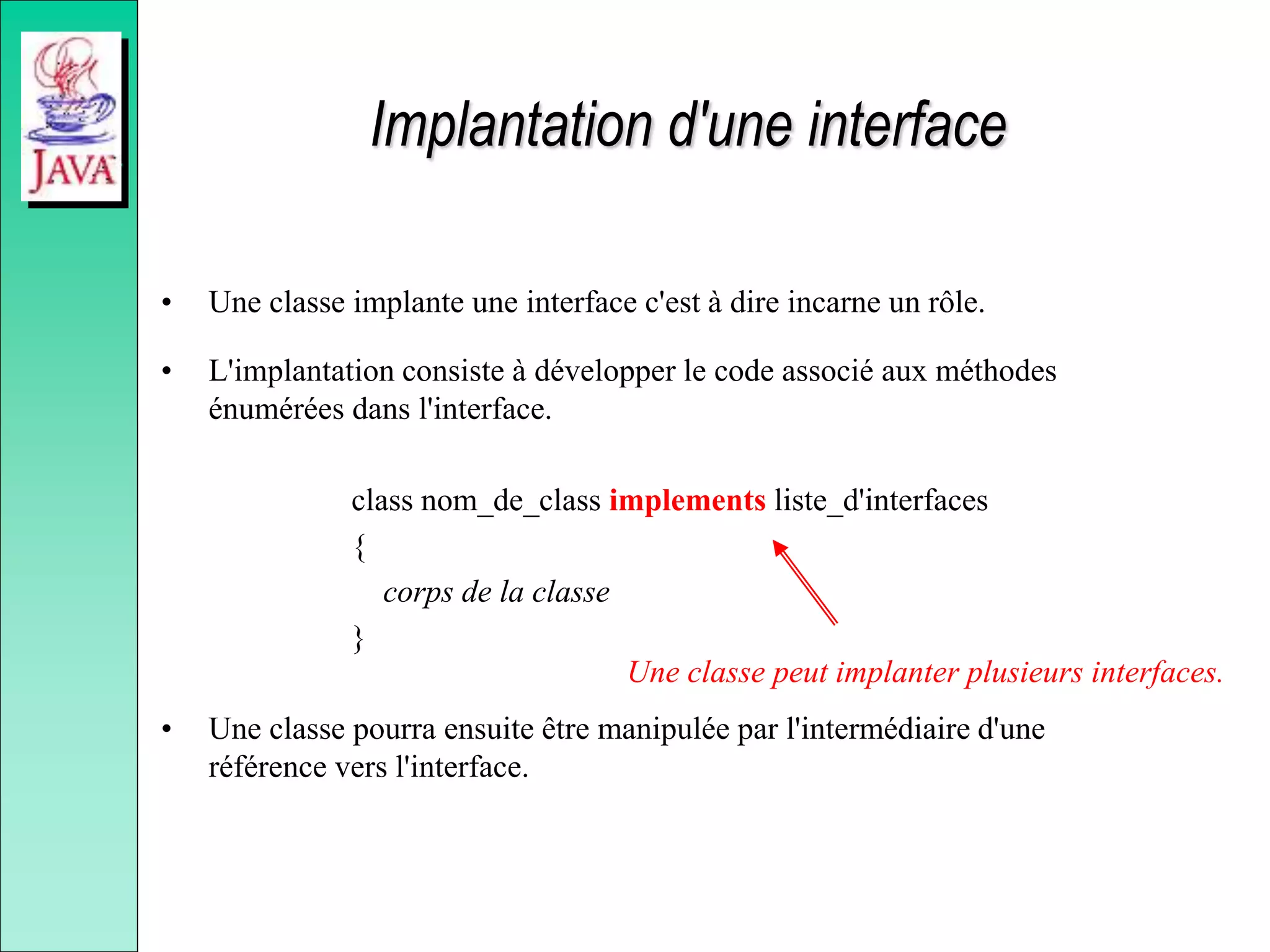 Implantation d'une interface
• Une classe implante une interface c'est à dire incarne un rôle.
• L'implantation consiste à développer le code associé aux méthodes
énumérées dans l'interface.
class nom_de_class implements liste_d'interfaces
{
corps de la classe
}
• Une classe pourra ensuite être manipulée par l'intermédiaire d'une
référence vers l'interface.
Une classe peut implanter plusieurs interfaces.
 
