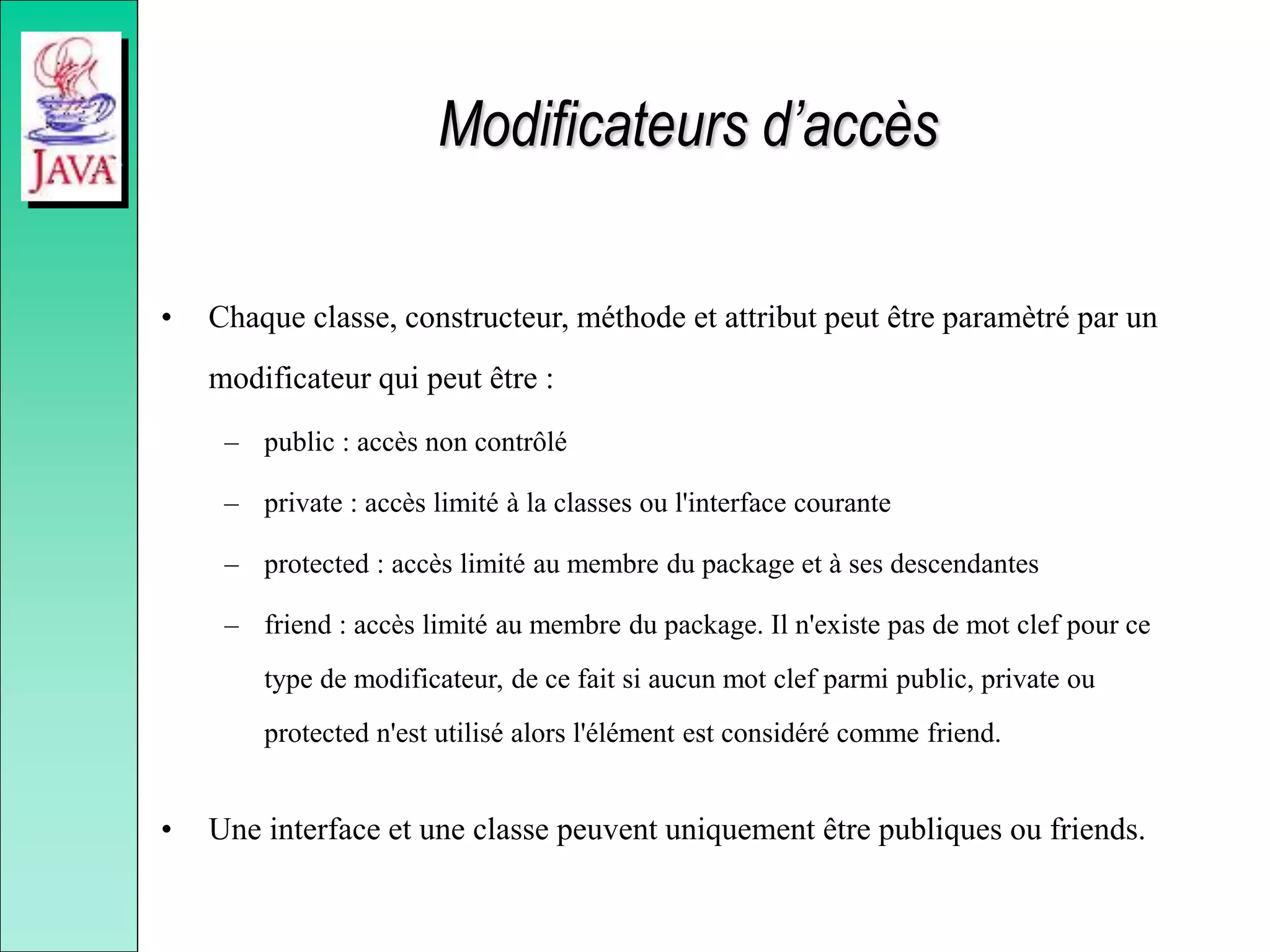Modificateurs d’accès
• Chaque classe, constructeur, méthode et attribut peut être paramètré par un
modificateur qui peut être :
– public : accès non contrôlé
– private : accès limité à la classes ou l'interface courante
– protected : accès limité au membre du package et à ses descendantes
– friend : accès limité au membre du package. Il n'existe pas de mot clef pour ce
type de modificateur, de ce fait si aucun mot clef parmi public, private ou
protected n'est utilisé alors l'élément est considéré comme friend.
• Une interface et une classe peuvent uniquement être publiques ou friends.
 