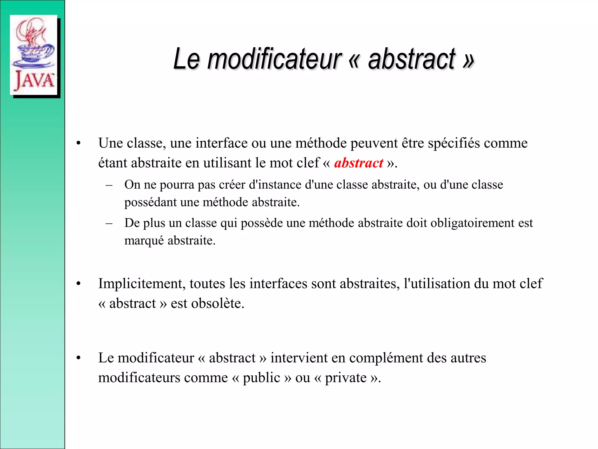 Le modificateur « abstract »
• Une classe, une interface ou une méthode peuvent être spécifiés comme
étant abstraite en utilisant le mot clef « abstract ».
– On ne pourra pas créer d'instance d'une classe abstraite, ou d'une classe
possédant une méthode abstraite.
– De plus un classe qui possède une méthode abstraite doit obligatoirement est
marqué abstraite.
• Implicitement, toutes les interfaces sont abstraites, l'utilisation du mot clef
« abstract » est obsolète.
• Le modificateur « abstract » intervient en complément des autres
modificateurs comme « public » ou « private ».
 