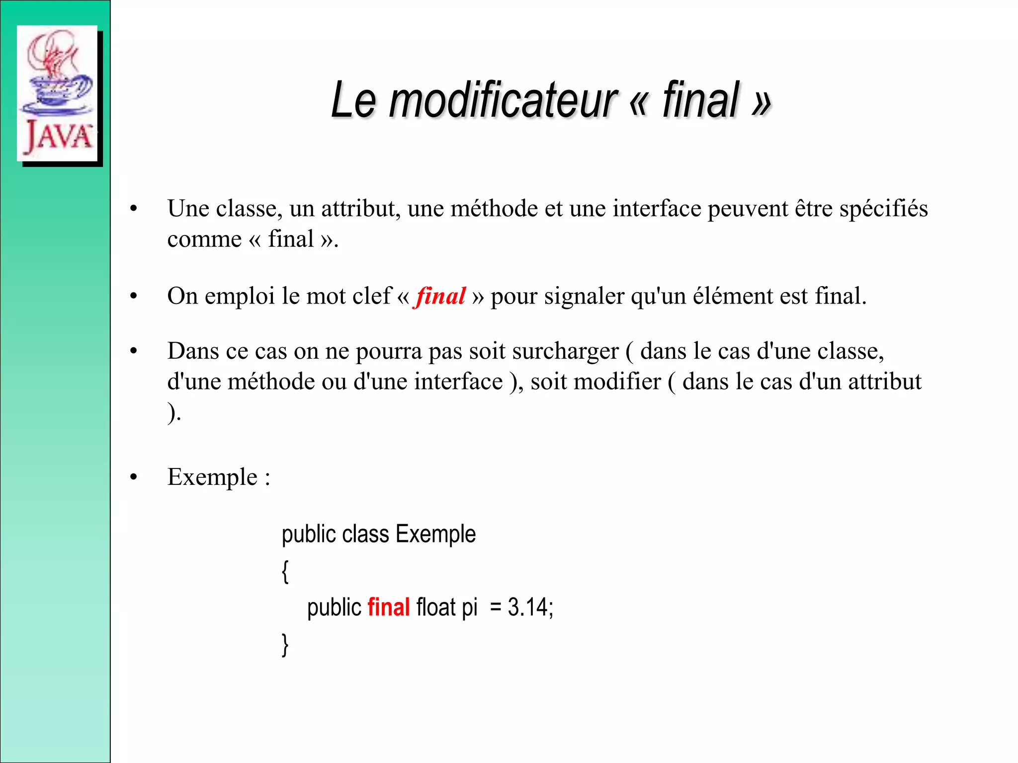 Le modificateur « final »
• Une classe, un attribut, une méthode et une interface peuvent être spécifiés
comme « final ».
• On emploi le mot clef « final » pour signaler qu'un élément est final.
• Dans ce cas on ne pourra pas soit surcharger ( dans le cas d'une classe,
d'une méthode ou d'une interface ), soit modifier ( dans le cas d'un attribut
).
• Exemple :
public class Exemple
{
public final float pi = 3.14;
}
 
