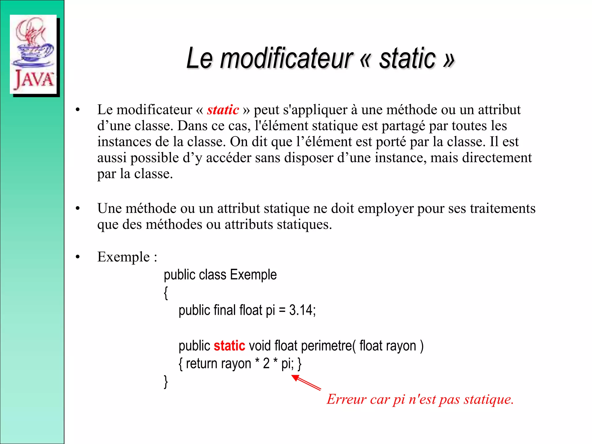 Le modificateur « static »
• Le modificateur « static » peut s'appliquer à une méthode ou un attribut
d’une classe. Dans ce cas, l'élément statique est partagé par toutes les
instances de la classe. On dit que l’élément est porté par la classe. Il est
aussi possible d’y accéder sans disposer d’une instance, mais directement
par la classe.
• Une méthode ou un attribut statique ne doit employer pour ses traitements
que des méthodes ou attributs statiques.
• Exemple :
public class Exemple
{
public final float pi = 3.14;
public static void float perimetre( float rayon )
{ return rayon * 2 * pi; }
}
Erreur car pi n'est pas statique.
 