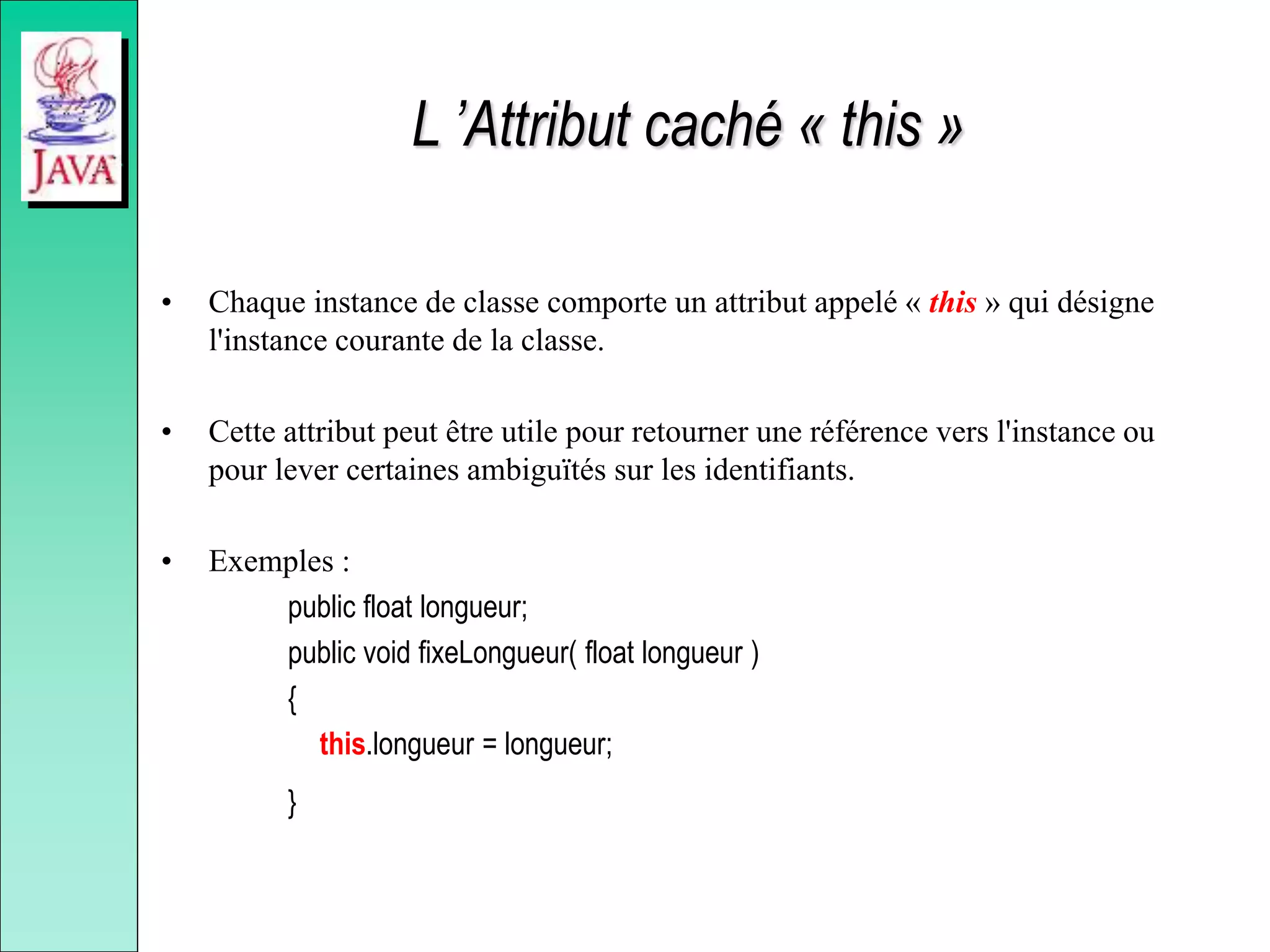 L ’Attribut caché « this »
• Chaque instance de classe comporte un attribut appelé « this » qui désigne
l'instance courante de la classe.
• Cette attribut peut être utile pour retourner une référence vers l'instance ou
pour lever certaines ambiguïtés sur les identifiants.
• Exemples :
public float longueur;
public void fixeLongueur( float longueur )
{
this.longueur = longueur;
}
 